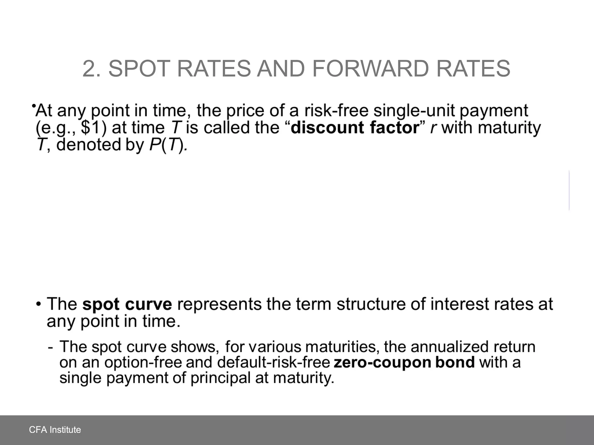 • The yield to maturity of the payment, denoted by r(T)Spot rate
2. SPOT RATES AND FORWARD RATES
At any point in time, the price of a risk-free single-unit payment (e.g.,
$1) at time T is called the “discount factor” r with maturity T, denoted
by P(T).
The spot curve represents the term structure of interest rates at
any point in time.
- The spot curve shows, for various maturities, the annualized return on an
option-free and default-risk-free zero-coupon bond with a single
payment of principal at maturity.
•
 