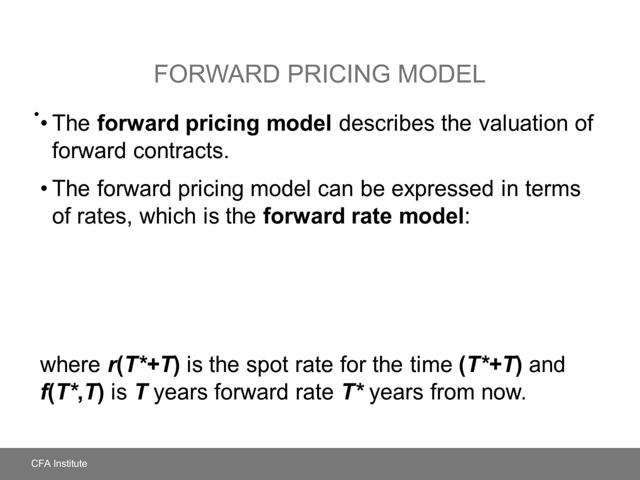 FORWARD PRICING MODEL
• The forward pricing model describes the valuation of
forward contracts.
• The forward pricing model can be expressed in terms
of rates, which is the forward rate model:
where r(T*+T) is the spot rate for the time (T*+T) and
f(T*,T) is T years forward rate T* years from now.
•
 