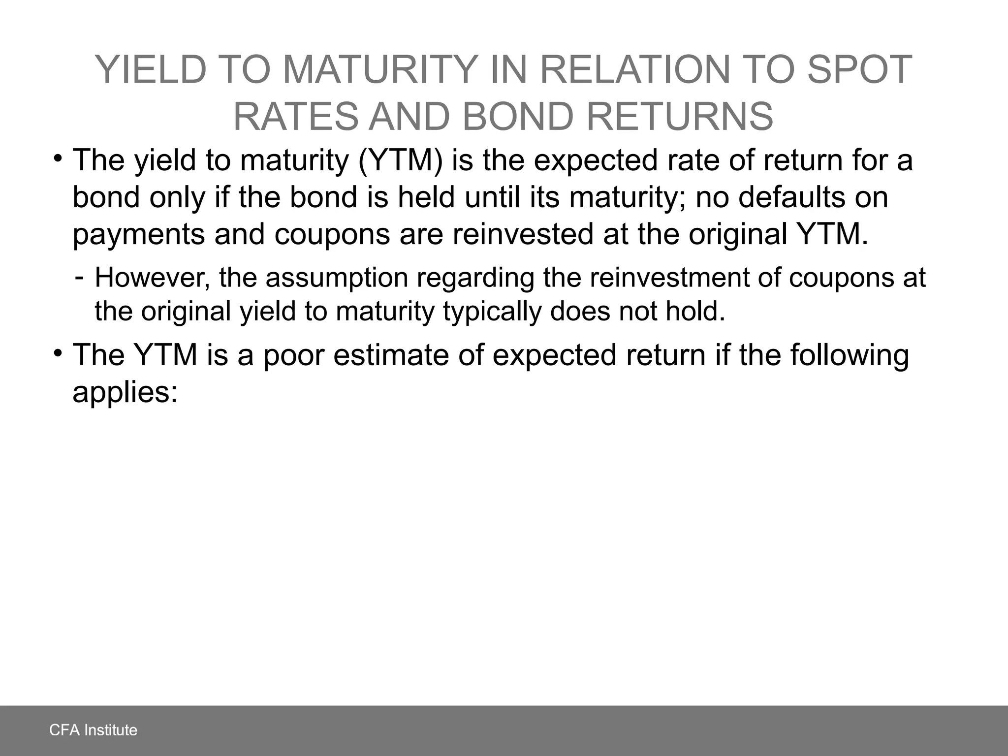 YIELD TO MATURITY IN RELATION TO SPOT
RATES AND BOND RETURNS
• The yield to maturity (YTM) is the expected rate of return for a
bond only if the bond is held until its maturity; no defaults on
payments and coupons are reinvested at the original YTM.
- However, the assumption regarding the reinvestment of coupons at
the original yield to maturity typically does not hold.
• The YTM is a poor estimate of expected return if the following
applies:
 