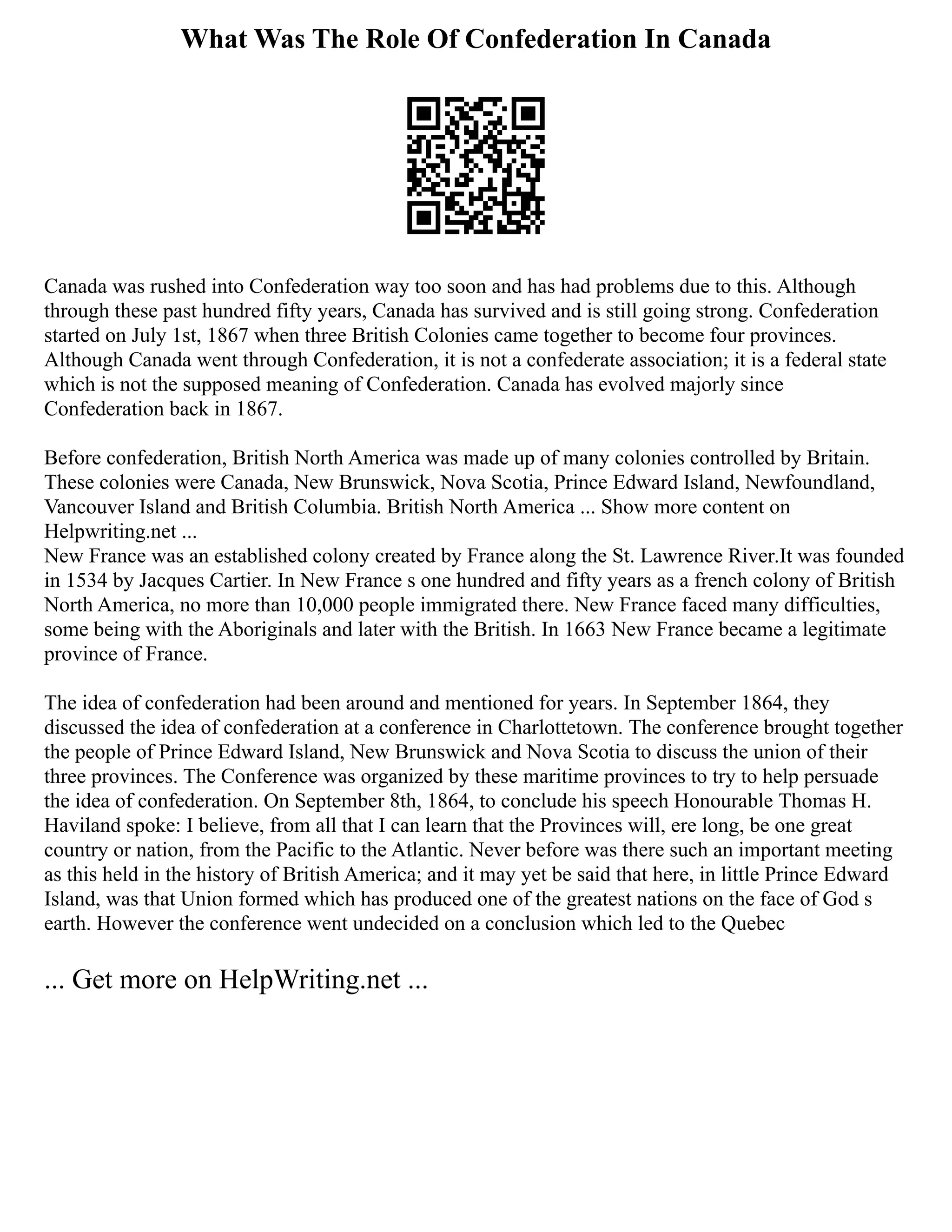 What Was The Role Of Confederation In Canada
Canada was rushed into Confederation way too soon and has had problems due to this. Although
through these past hundred fifty years, Canada has survived and is still going strong. Confederation
started on July 1st, 1867 when three British Colonies came together to become four provinces.
Although Canada went through Confederation, it is not a confederate association; it is a federal state
which is not the supposed meaning of Confederation. Canada has evolved majorly since
Confederation back in 1867.
Before confederation, British North America was made up of many colonies controlled by Britain.
These colonies were Canada, New Brunswick, Nova Scotia, Prince Edward Island, Newfoundland,
Vancouver Island and British Columbia. British North America ... Show more content on
Helpwriting.net ...
New France was an established colony created by France along the St. Lawrence River.It was founded
in 1534 by Jacques Cartier. In New France s one hundred and fifty years as a french colony of British
North America, no more than 10,000 people immigrated there. New France faced many difficulties,
some being with the Aboriginals and later with the British. In 1663 New France became a legitimate
province of France.
The idea of confederation had been around and mentioned for years. In September 1864, they
discussed the idea of confederation at a conference in Charlottetown. The conference brought together
the people of Prince Edward Island, New Brunswick and Nova Scotia to discuss the union of their
three provinces. The Conference was organized by these maritime provinces to try to help persuade
the idea of confederation. On September 8th, 1864, to conclude his speech Honourable Thomas H.
Haviland spoke: I believe, from all that I can learn that the Provinces will, ere long, be one great
country or nation, from the Pacific to the Atlantic. Never before was there such an important meeting
as this held in the history of British America; and it may yet be said that here, in little Prince Edward
Island, was that Union formed which has produced one of the greatest nations on the face of God s
earth. However the conference went undecided on a conclusion which led to the Quebec
... Get more on HelpWriting.net ...
 