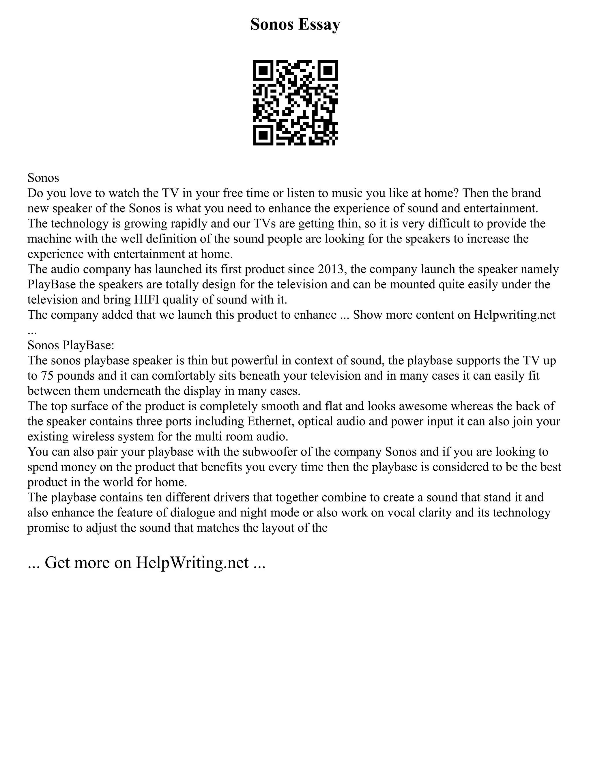 Sonos Essay
Sonos
Do you love to watch the TV in your free time or listen to music you like at home? Then the brand
new speaker of the Sonos is what you need to enhance the experience of sound and entertainment.
The technology is growing rapidly and our TVs are getting thin, so it is very difficult to provide the
machine with the well definition of the sound people are looking for the speakers to increase the
experience with entertainment at home.
The audio company has launched its first product since 2013, the company launch the speaker namely
PlayBase the speakers are totally design for the television and can be mounted quite easily under the
television and bring HIFI quality of sound with it.
The company added that we launch this product to enhance ... Show more content on Helpwriting.net
...
Sonos PlayBase:
The sonos playbase speaker is thin but powerful in context of sound, the playbase supports the TV up
to 75 pounds and it can comfortably sits beneath your television and in many cases it can easily fit
between them underneath the display in many cases.
The top surface of the product is completely smooth and flat and looks awesome whereas the back of
the speaker contains three ports including Ethernet, optical audio and power input it can also join your
existing wireless system for the multi room audio.
You can also pair your playbase with the subwoofer of the company Sonos and if you are looking to
spend money on the product that benefits you every time then the playbase is considered to be the best
product in the world for home.
The playbase contains ten different drivers that together combine to create a sound that stand it and
also enhance the feature of dialogue and night mode or also work on vocal clarity and its technology
promise to adjust the sound that matches the layout of the
... Get more on HelpWriting.net ...
 