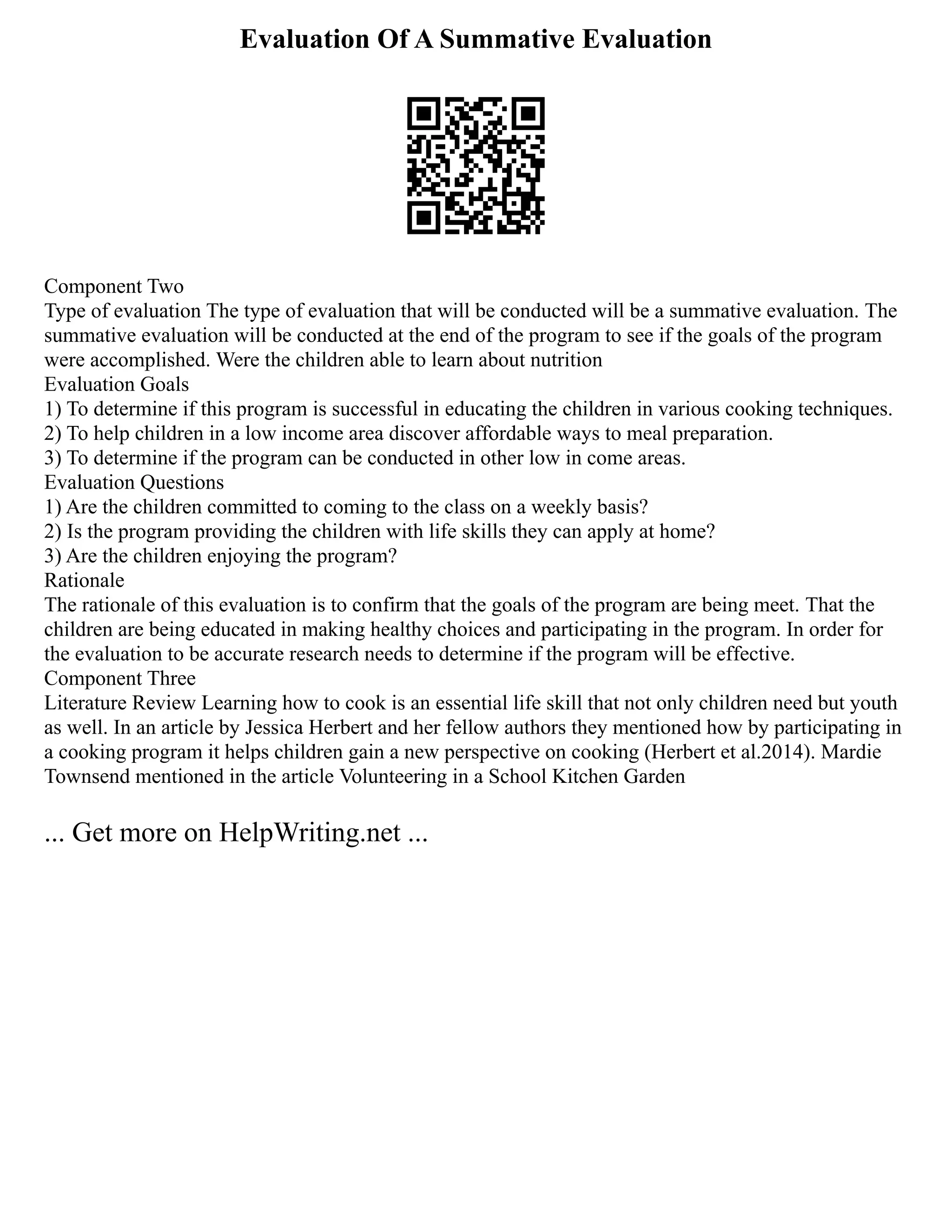 Evaluation Of A Summative Evaluation
Component Two
Type of evaluation The type of evaluation that will be conducted will be a summative evaluation. The
summative evaluation will be conducted at the end of the program to see if the goals of the program
were accomplished. Were the children able to learn about nutrition
Evaluation Goals
1) To determine if this program is successful in educating the children in various cooking techniques.
2) To help children in a low income area discover affordable ways to meal preparation.
3) To determine if the program can be conducted in other low in come areas.
Evaluation Questions
1) Are the children committed to coming to the class on a weekly basis?
2) Is the program providing the children with life skills they can apply at home?
3) Are the children enjoying the program?
Rationale
The rationale of this evaluation is to confirm that the goals of the program are being meet. That the
children are being educated in making healthy choices and participating in the program. In order for
the evaluation to be accurate research needs to determine if the program will be effective.
Component Three
Literature Review Learning how to cook is an essential life skill that not only children need but youth
as well. In an article by Jessica Herbert and her fellow authors they mentioned how by participating in
a cooking program it helps children gain a new perspective on cooking (Herbert et al.2014). Mardie
Townsend mentioned in the article Volunteering in a School Kitchen Garden
... Get more on HelpWriting.net ...
 