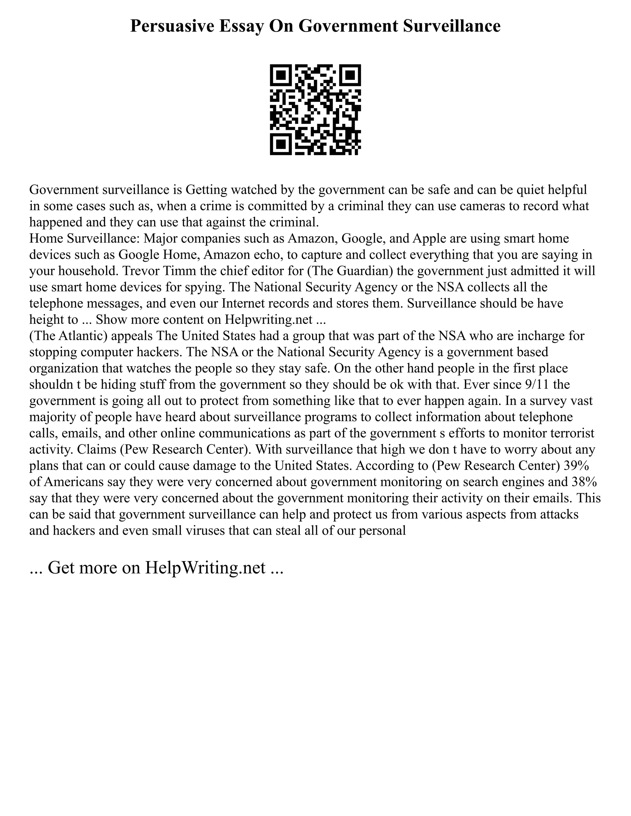 Persuasive Essay On Government Surveillance
Government surveillance is Getting watched by the government can be safe and can be quiet helpful
in some cases such as, when a crime is committed by a criminal they can use cameras to record what
happened and they can use that against the criminal.
Home Surveillance: Major companies such as Amazon, Google, and Apple are using smart home
devices such as Google Home, Amazon echo, to capture and collect everything that you are saying in
your household. Trevor Timm the chief editor for (The Guardian) the government just admitted it will
use smart home devices for spying. The National Security Agency or the NSA collects all the
telephone messages, and even our Internet records and stores them. Surveillance should be have
height to ... Show more content on Helpwriting.net ...
(The Atlantic) appeals The United States had a group that was part of the NSA who are incharge for
stopping computer hackers. The NSA or the National Security Agency is a government based
organization that watches the people so they stay safe. On the other hand people in the first place
shouldn t be hiding stuff from the government so they should be ok with that. Ever since 9/11 the
government is going all out to protect from something like that to ever happen again. In a survey vast
majority of people have heard about surveillance programs to collect information about telephone
calls, emails, and other online communications as part of the government s efforts to monitor terrorist
activity. Claims (Pew Research Center). With surveillance that high we don t have to worry about any
plans that can or could cause damage to the United States. According to (Pew Research Center) 39%
of Americans say they were very concerned about government monitoring on search engines and 38%
say that they were very concerned about the government monitoring their activity on their emails. This
can be said that government surveillance can help and protect us from various aspects from attacks
and hackers and even small viruses that can steal all of our personal
... Get more on HelpWriting.net ...
 
