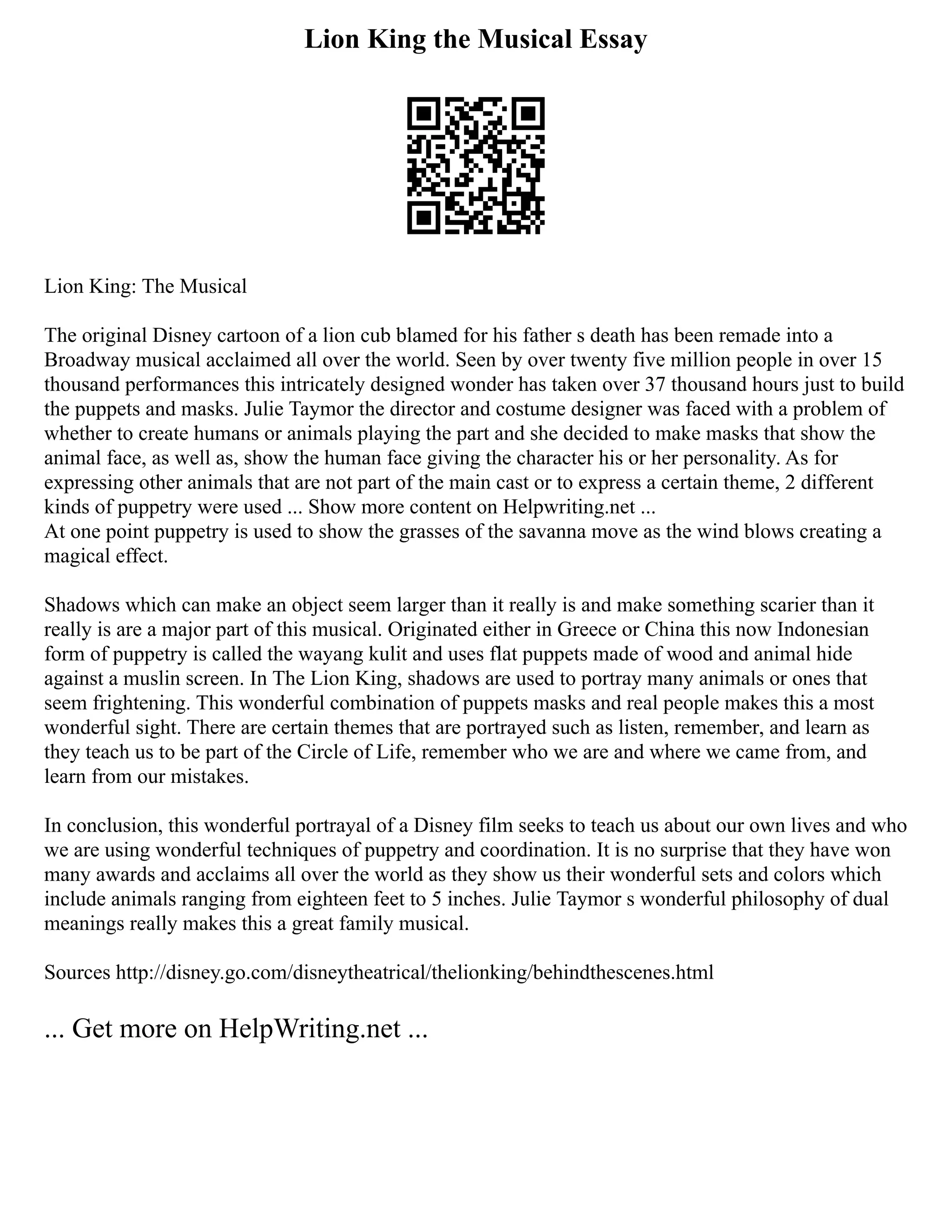 Lion King the Musical Essay
Lion King: The Musical
The original Disney cartoon of a lion cub blamed for his father s death has been remade into a
Broadway musical acclaimed all over the world. Seen by over twenty five million people in over 15
thousand performances this intricately designed wonder has taken over 37 thousand hours just to build
the puppets and masks. Julie Taymor the director and costume designer was faced with a problem of
whether to create humans or animals playing the part and she decided to make masks that show the
animal face, as well as, show the human face giving the character his or her personality. As for
expressing other animals that are not part of the main cast or to express a certain theme, 2 different
kinds of puppetry were used ... Show more content on Helpwriting.net ...
At one point puppetry is used to show the grasses of the savanna move as the wind blows creating a
magical effect.
Shadows which can make an object seem larger than it really is and make something scarier than it
really is are a major part of this musical. Originated either in Greece or China this now Indonesian
form of puppetry is called the wayang kulit and uses flat puppets made of wood and animal hide
against a muslin screen. In The Lion King, shadows are used to portray many animals or ones that
seem frightening. This wonderful combination of puppets masks and real people makes this a most
wonderful sight. There are certain themes that are portrayed such as listen, remember, and learn as
they teach us to be part of the Circle of Life, remember who we are and where we came from, and
learn from our mistakes.
In conclusion, this wonderful portrayal of a Disney film seeks to teach us about our own lives and who
we are using wonderful techniques of puppetry and coordination. It is no surprise that they have won
many awards and acclaims all over the world as they show us their wonderful sets and colors which
include animals ranging from eighteen feet to 5 inches. Julie Taymor s wonderful philosophy of dual
meanings really makes this a great family musical.
Sources http://disney.go.com/disneytheatrical/thelionking/behindthescenes.html
... Get more on HelpWriting.net ...
 