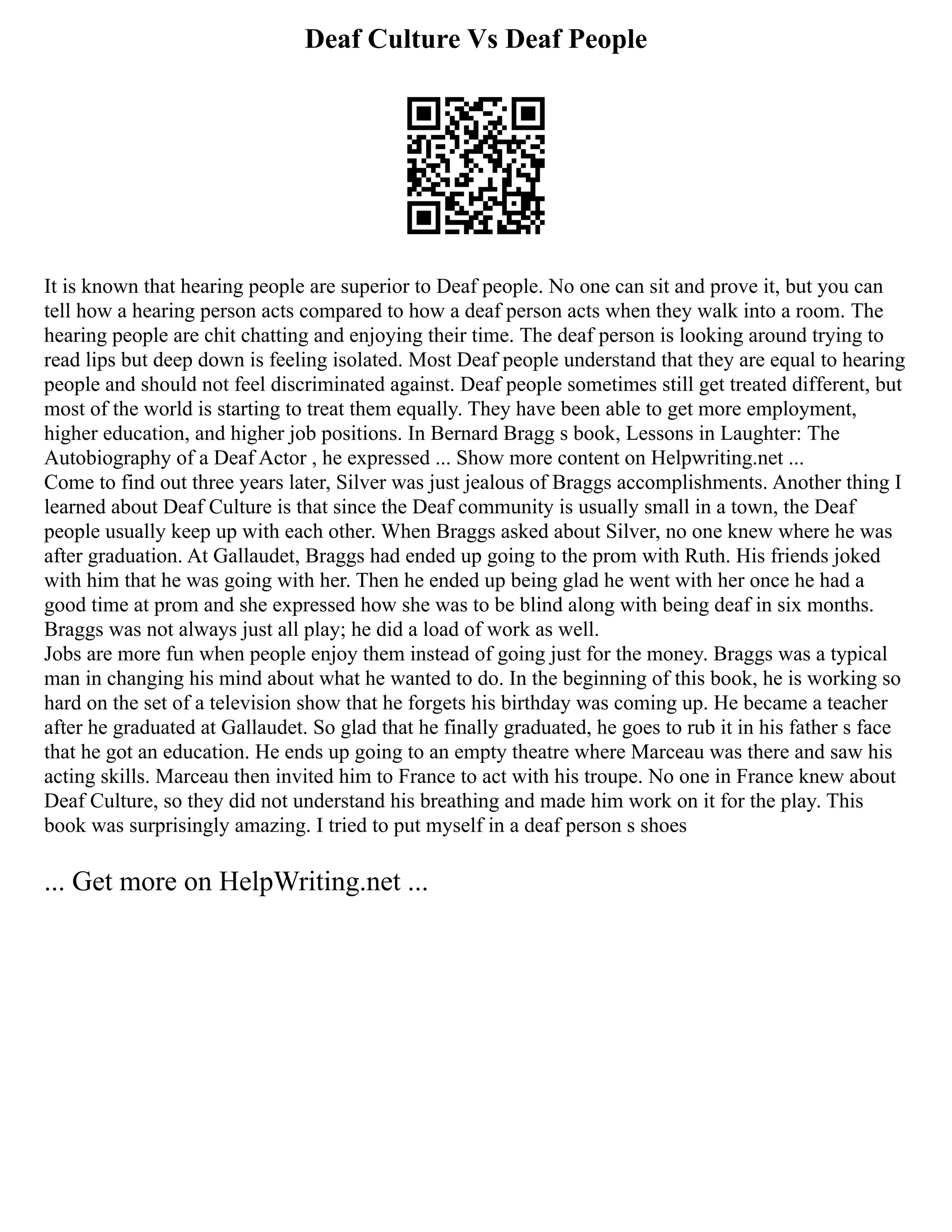 Deaf Culture Vs Deaf People
It is known that hearing people are superior to Deaf people. No one can sit and prove it, but you can
tell how a hearing person acts compared to how a deaf person acts when they walk into a room. The
hearing people are chit chatting and enjoying their time. The deaf person is looking around trying to
read lips but deep down is feeling isolated. Most Deaf people understand that they are equal to hearing
people and should not feel discriminated against. Deaf people sometimes still get treated different, but
most of the world is starting to treat them equally. They have been able to get more employment,
higher education, and higher job positions. In Bernard Bragg s book, Lessons in Laughter: The
Autobiography of a Deaf Actor , he expressed ... Show more content on Helpwriting.net ...
Come to find out three years later, Silver was just jealous of Braggs accomplishments. Another thing I
learned about Deaf Culture is that since the Deaf community is usually small in a town, the Deaf
people usually keep up with each other. When Braggs asked about Silver, no one knew where he was
after graduation. At Gallaudet, Braggs had ended up going to the prom with Ruth. His friends joked
with him that he was going with her. Then he ended up being glad he went with her once he had a
good time at prom and she expressed how she was to be blind along with being deaf in six months.
Braggs was not always just all play; he did a load of work as well.
Jobs are more fun when people enjoy them instead of going just for the money. Braggs was a typical
man in changing his mind about what he wanted to do. In the beginning of this book, he is working so
hard on the set of a television show that he forgets his birthday was coming up. He became a teacher
after he graduated at Gallaudet. So glad that he finally graduated, he goes to rub it in his father s face
that he got an education. He ends up going to an empty theatre where Marceau was there and saw his
acting skills. Marceau then invited him to France to act with his troupe. No one in France knew about
Deaf Culture, so they did not understand his breathing and made him work on it for the play. This
book was surprisingly amazing. I tried to put myself in a deaf person s shoes
... Get more on HelpWriting.net ...
 