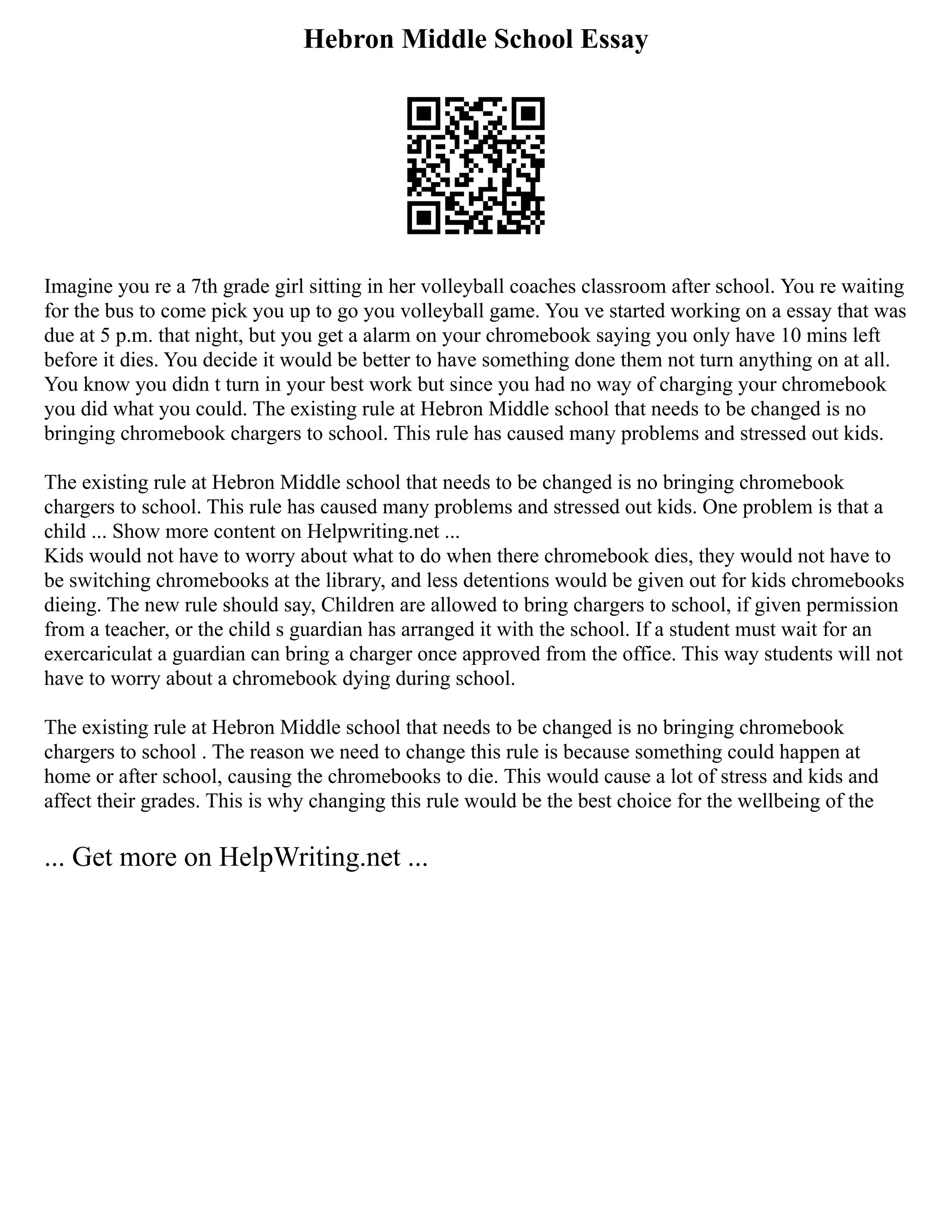 Hebron Middle School Essay
Imagine you re a 7th grade girl sitting in her volleyball coaches classroom after school. You re waiting
for the bus to come pick you up to go you volleyball game. You ve started working on a essay that was
due at 5 p.m. that night, but you get a alarm on your chromebook saying you only have 10 mins left
before it dies. You decide it would be better to have something done them not turn anything on at all.
You know you didn t turn in your best work but since you had no way of charging your chromebook
you did what you could. The existing rule at Hebron Middle school that needs to be changed is no
bringing chromebook chargers to school. This rule has caused many problems and stressed out kids.
The existing rule at Hebron Middle school that needs to be changed is no bringing chromebook
chargers to school. This rule has caused many problems and stressed out kids. One problem is that a
child ... Show more content on Helpwriting.net ...
Kids would not have to worry about what to do when there chromebook dies, they would not have to
be switching chromebooks at the library, and less detentions would be given out for kids chromebooks
dieing. The new rule should say, Children are allowed to bring chargers to school, if given permission
from a teacher, or the child s guardian has arranged it with the school. If a student must wait for an
exercariculat a guardian can bring a charger once approved from the office. This way students will not
have to worry about a chromebook dying during school.
The existing rule at Hebron Middle school that needs to be changed is no bringing chromebook
chargers to school . The reason we need to change this rule is because something could happen at
home or after school, causing the chromebooks to die. This would cause a lot of stress and kids and
affect their grades. This is why changing this rule would be the best choice for the wellbeing of the
... Get more on HelpWriting.net ...
 