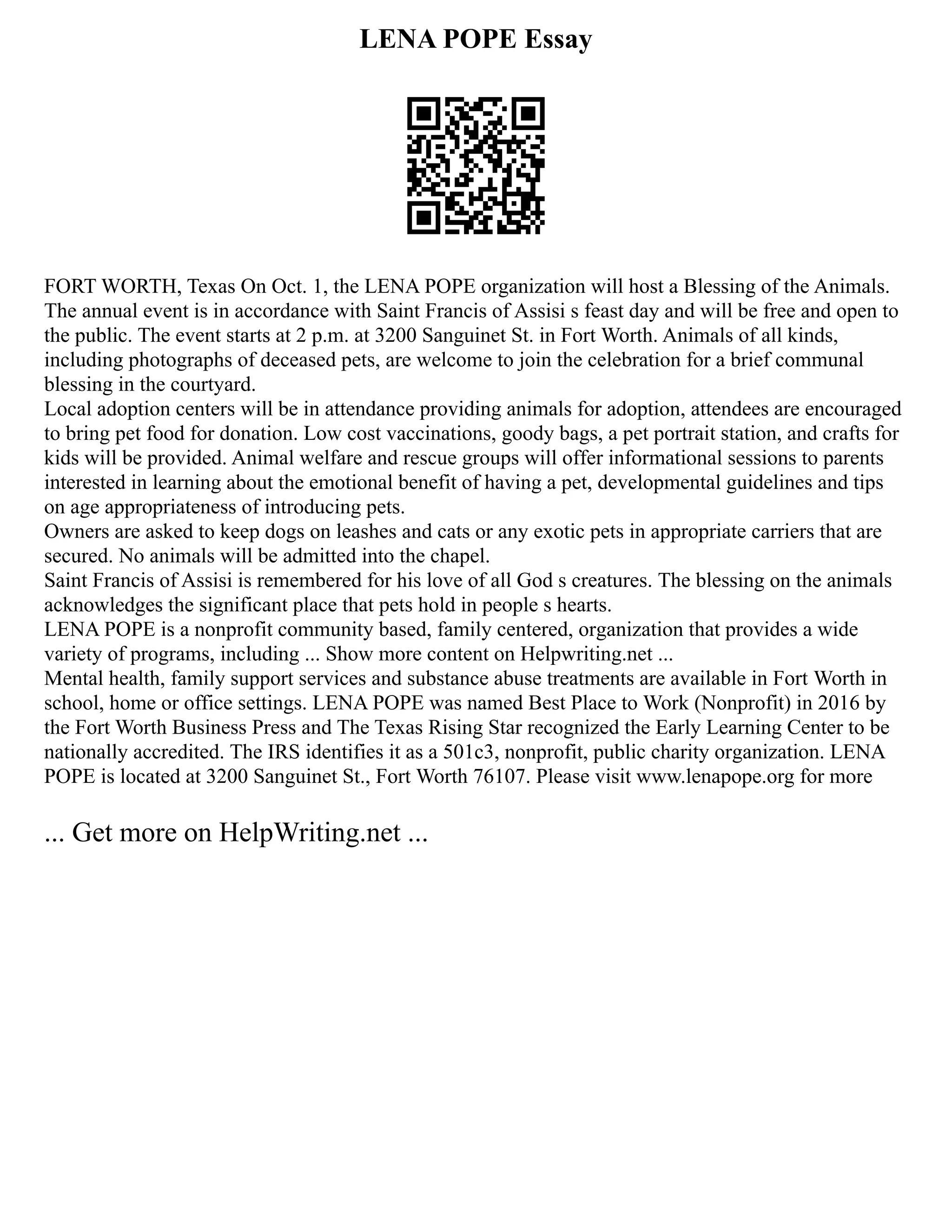 LENA POPE Essay
FORT WORTH, Texas On Oct. 1, the LENA POPE organization will host a Blessing of the Animals.
The annual event is in accordance with Saint Francis of Assisi s feast day and will be free and open to
the public. The event starts at 2 p.m. at 3200 Sanguinet St. in Fort Worth. Animals of all kinds,
including photographs of deceased pets, are welcome to join the celebration for a brief communal
blessing in the courtyard.
Local adoption centers will be in attendance providing animals for adoption, attendees are encouraged
to bring pet food for donation. Low cost vaccinations, goody bags, a pet portrait station, and crafts for
kids will be provided. Animal welfare and rescue groups will offer informational sessions to parents
interested in learning about the emotional benefit of having a pet, developmental guidelines and tips
on age appropriateness of introducing pets.
Owners are asked to keep dogs on leashes and cats or any exotic pets in appropriate carriers that are
secured. No animals will be admitted into the chapel.
Saint Francis of Assisi is remembered for his love of all God s creatures. The blessing on the animals
acknowledges the significant place that pets hold in people s hearts.
LENA POPE is a nonprofit community based, family centered, organization that provides a wide
variety of programs, including ... Show more content on Helpwriting.net ...
Mental health, family support services and substance abuse treatments are available in Fort Worth in
school, home or office settings. LENA POPE was named Best Place to Work (Nonprofit) in 2016 by
the Fort Worth Business Press and The Texas Rising Star recognized the Early Learning Center to be
nationally accredited. The IRS identifies it as a 501c3, nonprofit, public charity organization. LENA
POPE is located at 3200 Sanguinet St., Fort Worth 76107. Please visit www.lenapope.org for more
... Get more on HelpWriting.net ...
 