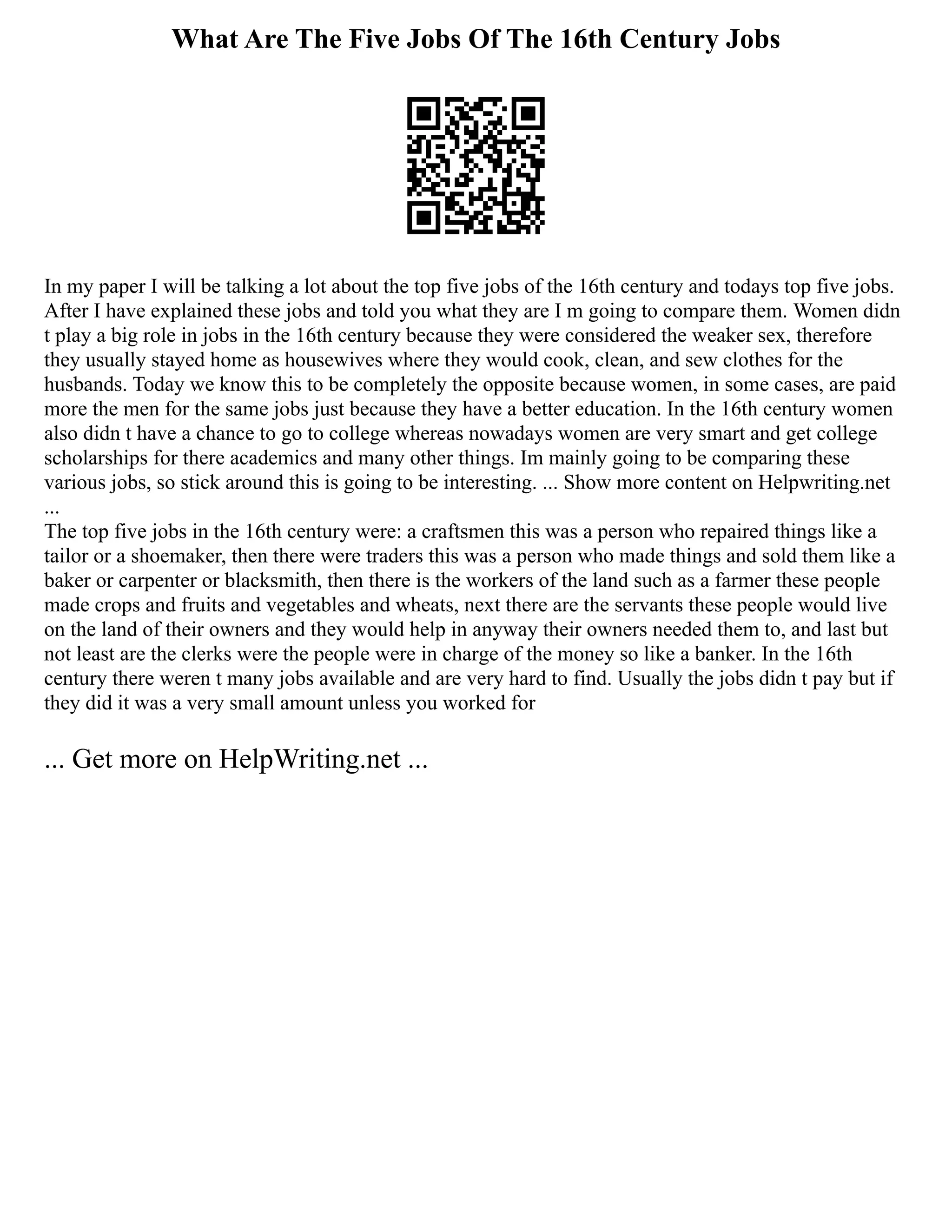 What Are The Five Jobs Of The 16th Century Jobs
In my paper I will be talking a lot about the top five jobs of the 16th century and todays top five jobs.
After I have explained these jobs and told you what they are I m going to compare them. Women didn
t play a big role in jobs in the 16th century because they were considered the weaker sex, therefore
they usually stayed home as housewives where they would cook, clean, and sew clothes for the
husbands. Today we know this to be completely the opposite because women, in some cases, are paid
more the men for the same jobs just because they have a better education. In the 16th century women
also didn t have a chance to go to college whereas nowadays women are very smart and get college
scholarships for there academics and many other things. Im mainly going to be comparing these
various jobs, so stick around this is going to be interesting. ... Show more content on Helpwriting.net
...
The top five jobs in the 16th century were: a craftsmen this was a person who repaired things like a
tailor or a shoemaker, then there were traders this was a person who made things and sold them like a
baker or carpenter or blacksmith, then there is the workers of the land such as a farmer these people
made crops and fruits and vegetables and wheats, next there are the servants these people would live
on the land of their owners and they would help in anyway their owners needed them to, and last but
not least are the clerks were the people were in charge of the money so like a banker. In the 16th
century there weren t many jobs available and are very hard to find. Usually the jobs didn t pay but if
they did it was a very small amount unless you worked for
... Get more on HelpWriting.net ...
 