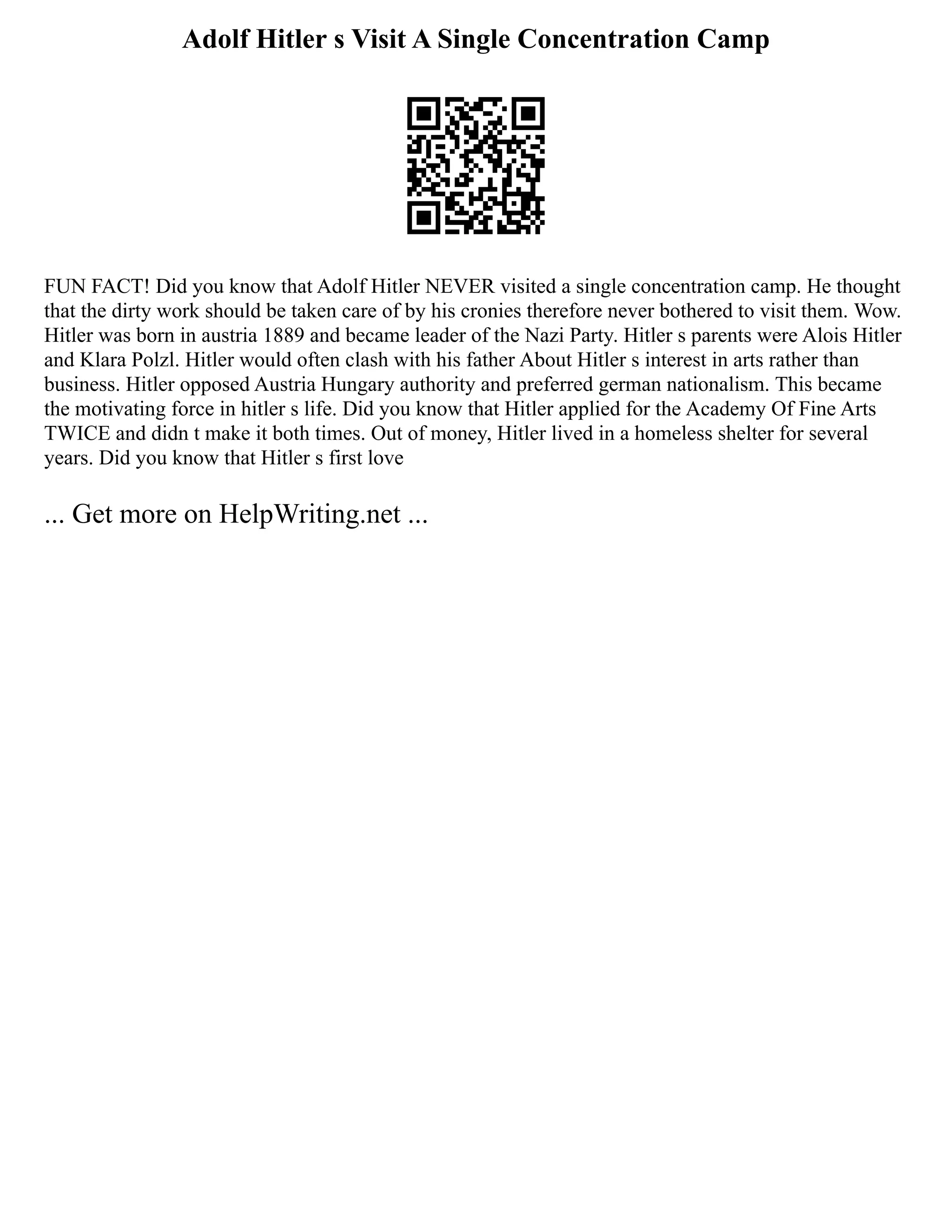 Adolf Hitler s Visit A Single Concentration Camp
FUN FACT! Did you know that Adolf Hitler NEVER visited a single concentration camp. He thought
that the dirty work should be taken care of by his cronies therefore never bothered to visit them. Wow.
Hitler was born in austria 1889 and became leader of the Nazi Party. Hitler s parents were Alois Hitler
and Klara Polzl. Hitler would often clash with his father About Hitler s interest in arts rather than
business. Hitler opposed Austria Hungary authority and preferred german nationalism. This became
the motivating force in hitler s life. Did you know that Hitler applied for the Academy Of Fine Arts
TWICE and didn t make it both times. Out of money, Hitler lived in a homeless shelter for several
years. Did you know that Hitler s first love
... Get more on HelpWriting.net ...
 