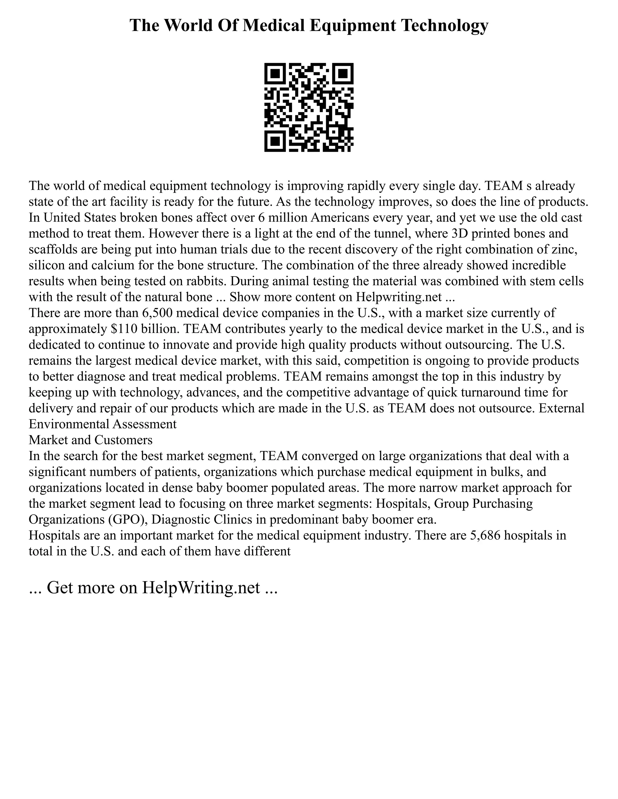 The World Of Medical Equipment Technology
The world of medical equipment technology is improving rapidly every single day. TEAM s already
state of the art facility is ready for the future. As the technology improves, so does the line of products.
In United States broken bones affect over 6 million Americans every year, and yet we use the old cast
method to treat them. However there is a light at the end of the tunnel, where 3D printed bones and
scaffolds are being put into human trials due to the recent discovery of the right combination of zinc,
silicon and calcium for the bone structure. The combination of the three already showed incredible
results when being tested on rabbits. During animal testing the material was combined with stem cells
with the result of the natural bone ... Show more content on Helpwriting.net ...
There are more than 6,500 medical device companies in the U.S., with a market size currently of
approximately $110 billion. TEAM contributes yearly to the medical device market in the U.S., and is
dedicated to continue to innovate and provide high quality products without outsourcing. The U.S.
remains the largest medical device market, with this said, competition is ongoing to provide products
to better diagnose and treat medical problems. TEAM remains amongst the top in this industry by
keeping up with technology, advances, and the competitive advantage of quick turnaround time for
delivery and repair of our products which are made in the U.S. as TEAM does not outsource. External
Environmental Assessment
Market and Customers
In the search for the best market segment, TEAM converged on large organizations that deal with a
significant numbers of patients, organizations which purchase medical equipment in bulks, and
organizations located in dense baby boomer populated areas. The more narrow market approach for
the market segment lead to focusing on three market segments: Hospitals, Group Purchasing
Organizations (GPO), Diagnostic Clinics in predominant baby boomer era.
Hospitals are an important market for the medical equipment industry. There are 5,686 hospitals in
total in the U.S. and each of them have different
... Get more on HelpWriting.net ...
 