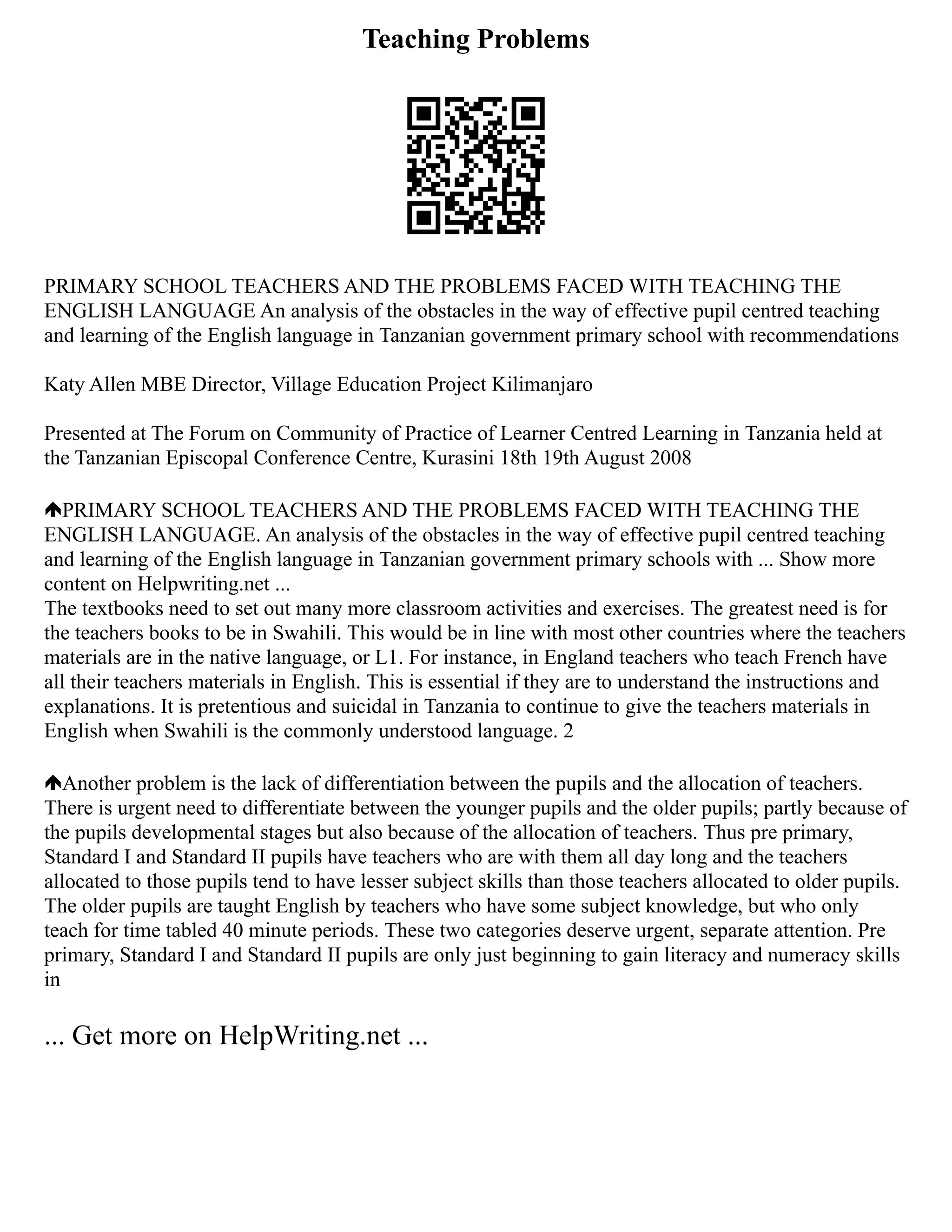 Teaching Problems
PRIMARY SCHOOL TEACHERS AND THE PROBLEMS FACED WITH TEACHING THE
ENGLISH LANGUAGE An analysis of the obstacles in the way of effective pupil centred teaching
and learning of the English language in Tanzanian government primary school with recommendations
Katy Allen MBE Director, Village Education Project Kilimanjaro
Presented at The Forum on Community of Practice of Learner Centred Learning in Tanzania held at
the Tanzanian Episcopal Conference Centre, Kurasini 18th 19th August 2008
PRIMARY SCHOOL TEACHERS AND THE PROBLEMS FACED WITH TEACHING THE
ENGLISH LANGUAGE. An analysis of the obstacles in the way of effective pupil centred teaching
and learning of the English language in Tanzanian government primary schools with ... Show more
content on Helpwriting.net ...
The textbooks need to set out many more classroom activities and exercises. The greatest need is for
the teachers books to be in Swahili. This would be in line with most other countries where the teachers
materials are in the native language, or L1. For instance, in England teachers who teach French have
all their teachers materials in English. This is essential if they are to understand the instructions and
explanations. It is pretentious and suicidal in Tanzania to continue to give the teachers materials in
English when Swahili is the commonly understood language. 2
Another problem is the lack of differentiation between the pupils and the allocation of teachers.
There is urgent need to differentiate between the younger pupils and the older pupils; partly because of
the pupils developmental stages but also because of the allocation of teachers. Thus pre primary,
Standard I and Standard II pupils have teachers who are with them all day long and the teachers
allocated to those pupils tend to have lesser subject skills than those teachers allocated to older pupils.
The older pupils are taught English by teachers who have some subject knowledge, but who only
teach for time tabled 40 minute periods. These two categories deserve urgent, separate attention. Pre
primary, Standard I and Standard II pupils are only just beginning to gain literacy and numeracy skills
in
... Get more on HelpWriting.net ...
 