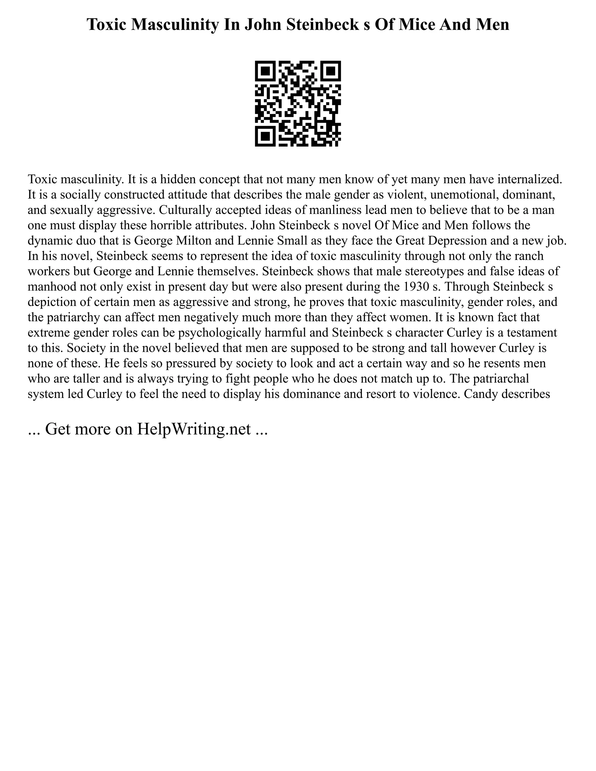 Toxic Masculinity In John Steinbeck s Of Mice And Men
Toxic masculinity. It is a hidden concept that not many men know of yet many men have internalized.
It is a socially constructed attitude that describes the male gender as violent, unemotional, dominant,
and sexually aggressive. Culturally accepted ideas of manliness lead men to believe that to be a man
one must display these horrible attributes. John Steinbeck s novel Of Mice and Men follows the
dynamic duo that is George Milton and Lennie Small as they face the Great Depression and a new job.
In his novel, Steinbeck seems to represent the idea of toxic masculinity through not only the ranch
workers but George and Lennie themselves. Steinbeck shows that male stereotypes and false ideas of
manhood not only exist in present day but were also present during the 1930 s. Through Steinbeck s
depiction of certain men as aggressive and strong, he proves that toxic masculinity, gender roles, and
the patriarchy can affect men negatively much more than they affect women. It is known fact that
extreme gender roles can be psychologically harmful and Steinbeck s character Curley is a testament
to this. Society in the novel believed that men are supposed to be strong and tall however Curley is
none of these. He feels so pressured by society to look and act a certain way and so he resents men
who are taller and is always trying to fight people who he does not match up to. The patriarchal
system led Curley to feel the need to display his dominance and resort to violence. Candy describes
... Get more on HelpWriting.net ...
 