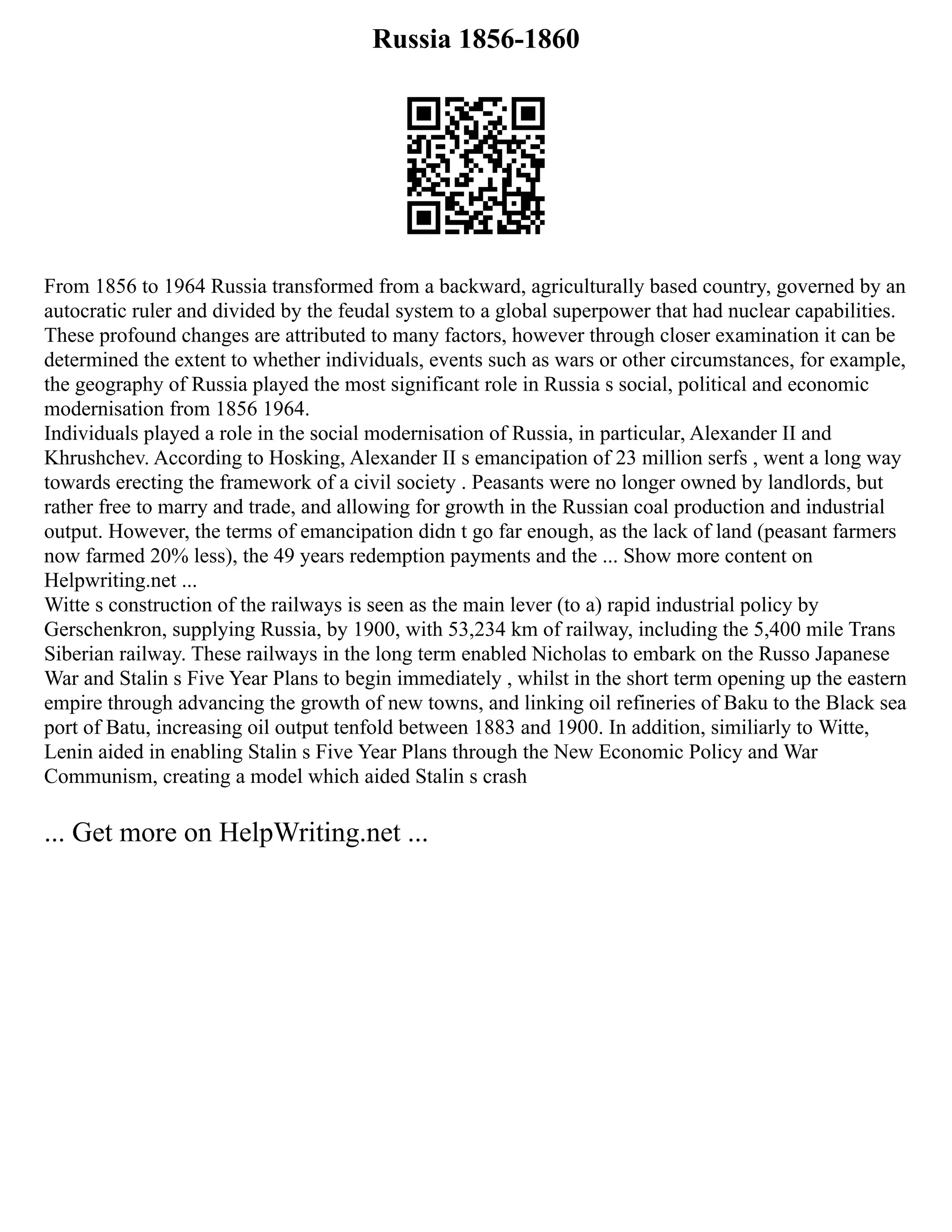 Russia 1856-1860
From 1856 to 1964 Russia transformed from a backward, agriculturally based country, governed by an
autocratic ruler and divided by the feudal system to a global superpower that had nuclear capabilities.
These profound changes are attributed to many factors, however through closer examination it can be
determined the extent to whether individuals, events such as wars or other circumstances, for example,
the geography of Russia played the most significant role in Russia s social, political and economic
modernisation from 1856 1964.
Individuals played a role in the social modernisation of Russia, in particular, Alexander II and
Khrushchev. According to Hosking, Alexander II s emancipation of 23 million serfs , went a long way
towards erecting the framework of a civil society . Peasants were no longer owned by landlords, but
rather free to marry and trade, and allowing for growth in the Russian coal production and industrial
output. However, the terms of emancipation didn t go far enough, as the lack of land (peasant farmers
now farmed 20% less), the 49 years redemption payments and the ... Show more content on
Helpwriting.net ...
Witte s construction of the railways is seen as the main lever (to a) rapid industrial policy by
Gerschenkron, supplying Russia, by 1900, with 53,234 km of railway, including the 5,400 mile Trans
Siberian railway. These railways in the long term enabled Nicholas to embark on the Russo Japanese
War and Stalin s Five Year Plans to begin immediately , whilst in the short term opening up the eastern
empire through advancing the growth of new towns, and linking oil refineries of Baku to the Black sea
port of Batu, increasing oil output tenfold between 1883 and 1900. In addition, similiarly to Witte,
Lenin aided in enabling Stalin s Five Year Plans through the New Economic Policy and War
Communism, creating a model which aided Stalin s crash
... Get more on HelpWriting.net ...
 