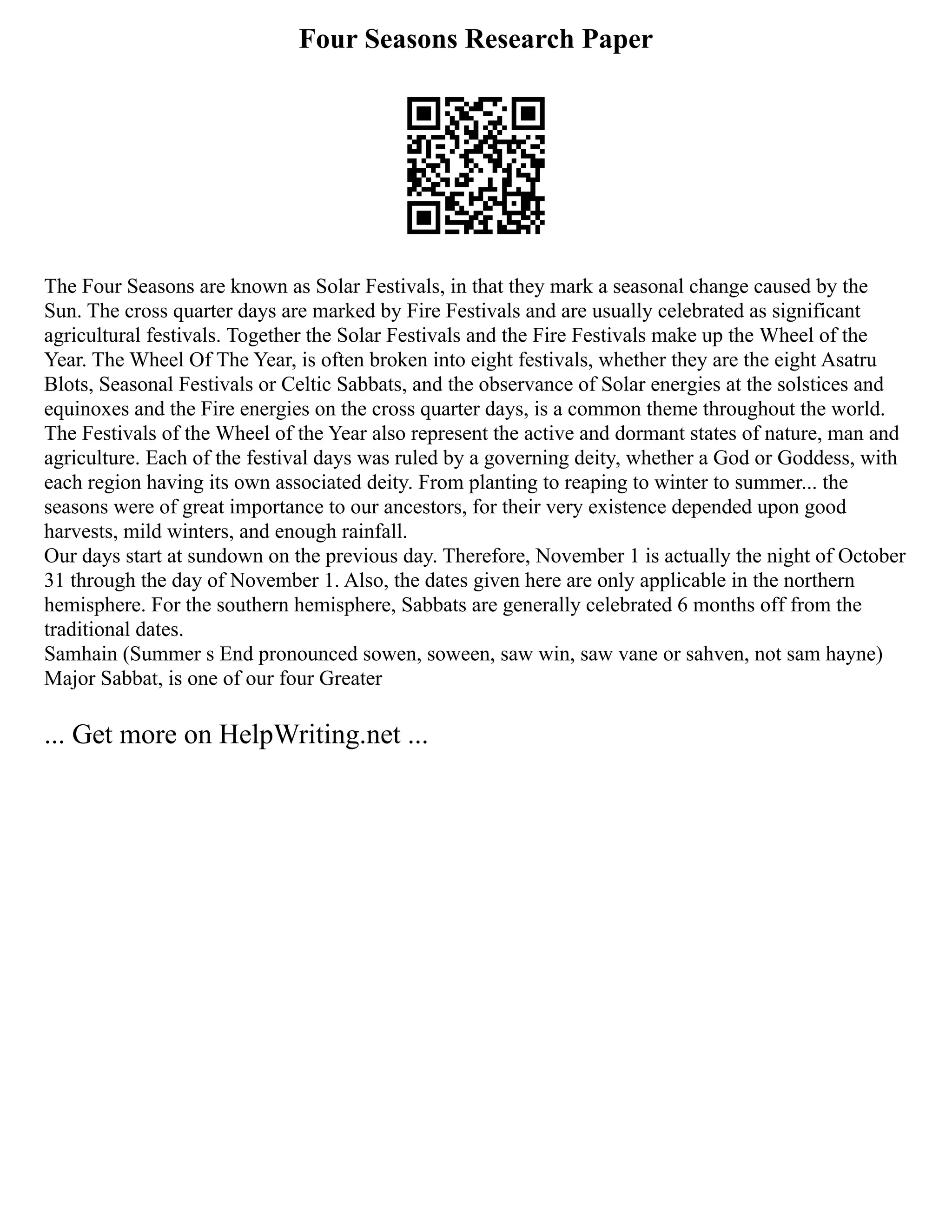 Four Seasons Research Paper
The Four Seasons are known as Solar Festivals, in that they mark a seasonal change caused by the
Sun. The cross quarter days are marked by Fire Festivals and are usually celebrated as significant
agricultural festivals. Together the Solar Festivals and the Fire Festivals make up the Wheel of the
Year. The Wheel Of The Year, is often broken into eight festivals, whether they are the eight Asatru
Blots, Seasonal Festivals or Celtic Sabbats, and the observance of Solar energies at the solstices and
equinoxes and the Fire energies on the cross quarter days, is a common theme throughout the world.
The Festivals of the Wheel of the Year also represent the active and dormant states of nature, man and
agriculture. Each of the festival days was ruled by a governing deity, whether a God or Goddess, with
each region having its own associated deity. From planting to reaping to winter to summer... the
seasons were of great importance to our ancestors, for their very existence depended upon good
harvests, mild winters, and enough rainfall.
Our days start at sundown on the previous day. Therefore, November 1 is actually the night of October
31 through the day of November 1. Also, the dates given here are only applicable in the northern
hemisphere. For the southern hemisphere, Sabbats are generally celebrated 6 months off from the
traditional dates.
Samhain (Summer s End pronounced sowen, soween, saw win, saw vane or sahven, not sam hayne)
Major Sabbat, is one of our four Greater
... Get more on HelpWriting.net ...
 