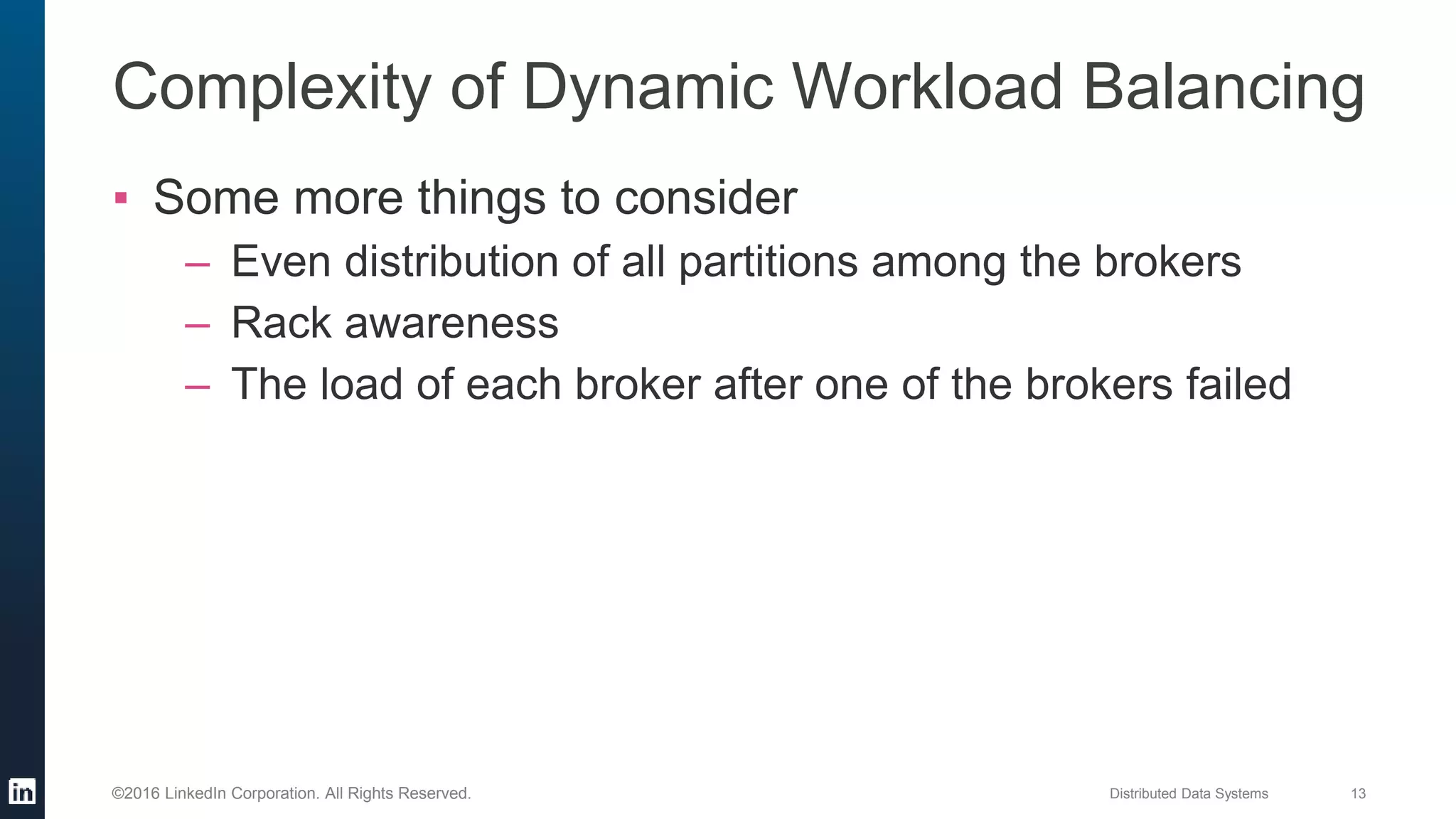 Distributed Data Systems 13©2016 LinkedIn Corporation. All Rights Reserved.
▪ Some more things to consider
– Even distribution of all partitions among the brokers
– Rack awareness
– The load of each broker after one of the brokers failed
Complexity of Dynamic Workload Balancing
 