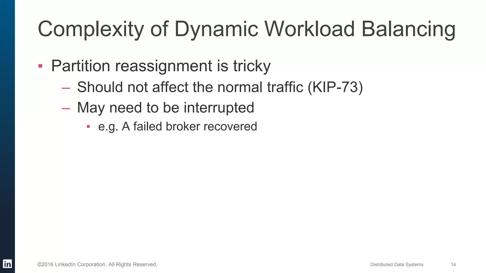 Distributed Data Systems 14©2016 LinkedIn Corporation. All Rights Reserved.
Complexity of Dynamic Workload Balancing
▪ Partition reassignment is tricky
– Should not affect the normal traffic (KIP-73)
– May need to be interrupted
▪ e.g. A failed broker recovered
 