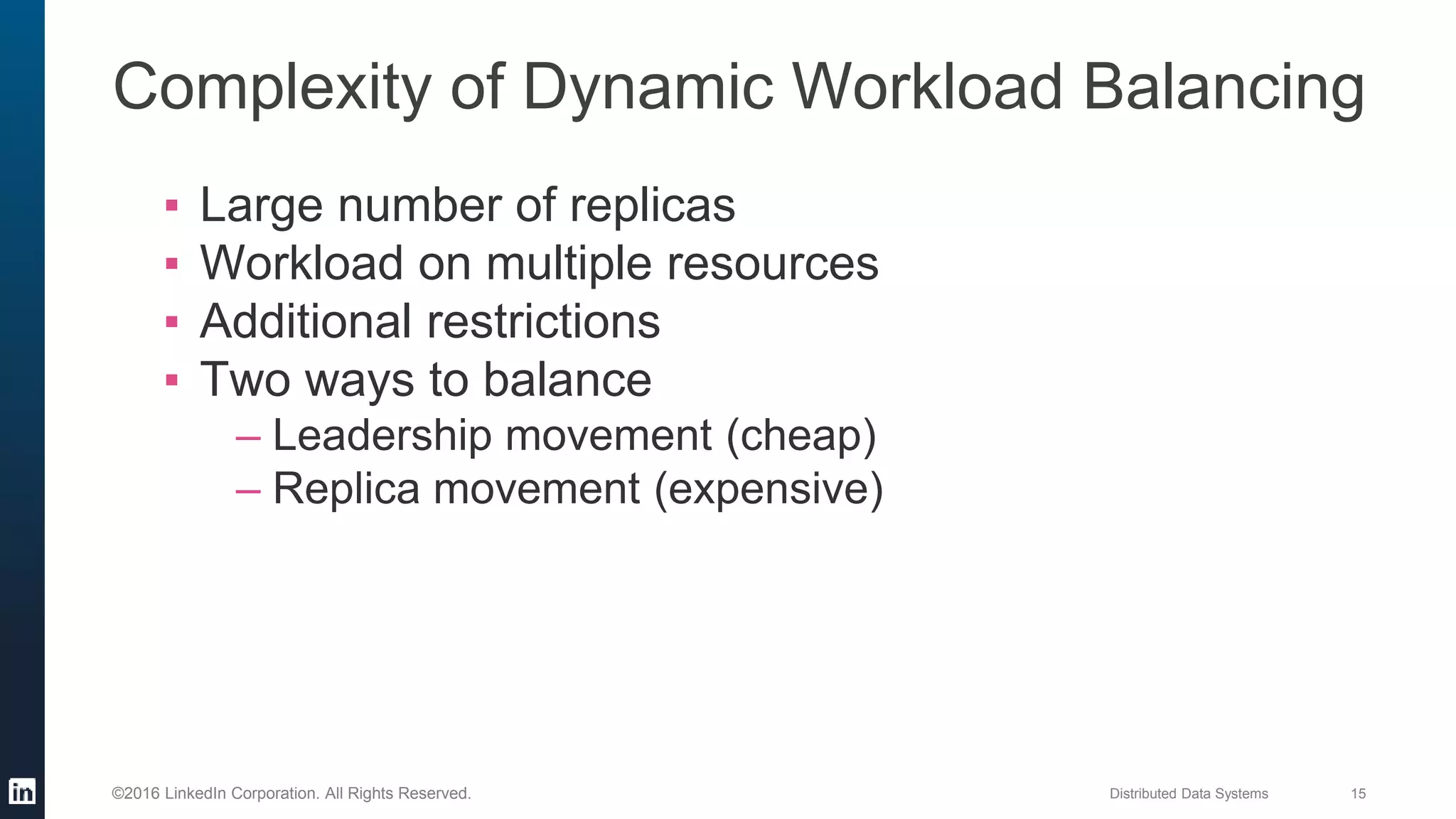 Distributed Data Systems 15©2016 LinkedIn Corporation. All Rights Reserved.
▪ Large number of replicas
▪ Workload on multiple resources
▪ Additional restrictions
▪ Two ways to balance
– Leadership movement (cheap)
– Replica movement (expensive)
Complexity of Dynamic Workload Balancing
 