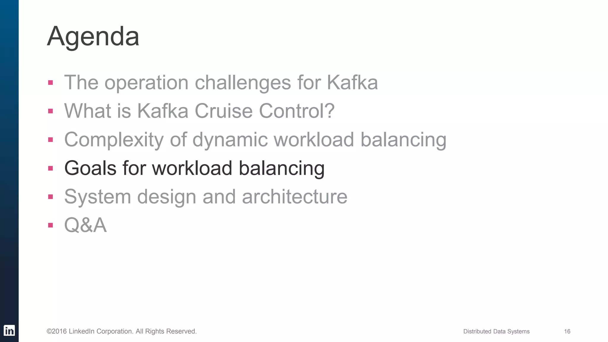 Distributed Data Systems 16©2016 LinkedIn Corporation. All Rights Reserved.
Agenda
▪ The operation challenges for Kafka
▪ What is Kafka Cruise Control?
▪ Complexity of dynamic workload balancing
▪ Goals for workload balancing
▪ System design and architecture
▪ Q&A
 