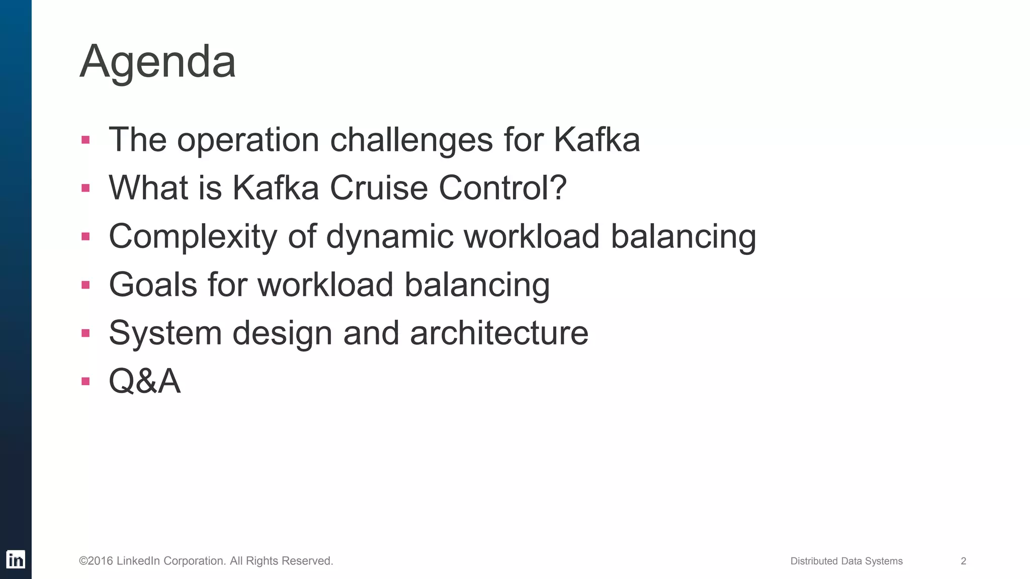 Distributed Data Systems 2©2016 LinkedIn Corporation. All Rights Reserved.
Agenda
▪ The operation challenges for Kafka
▪ What is Kafka Cruise Control?
▪ Complexity of dynamic workload balancing
▪ Goals for workload balancing
▪ System design and architecture
▪ Q&A
 