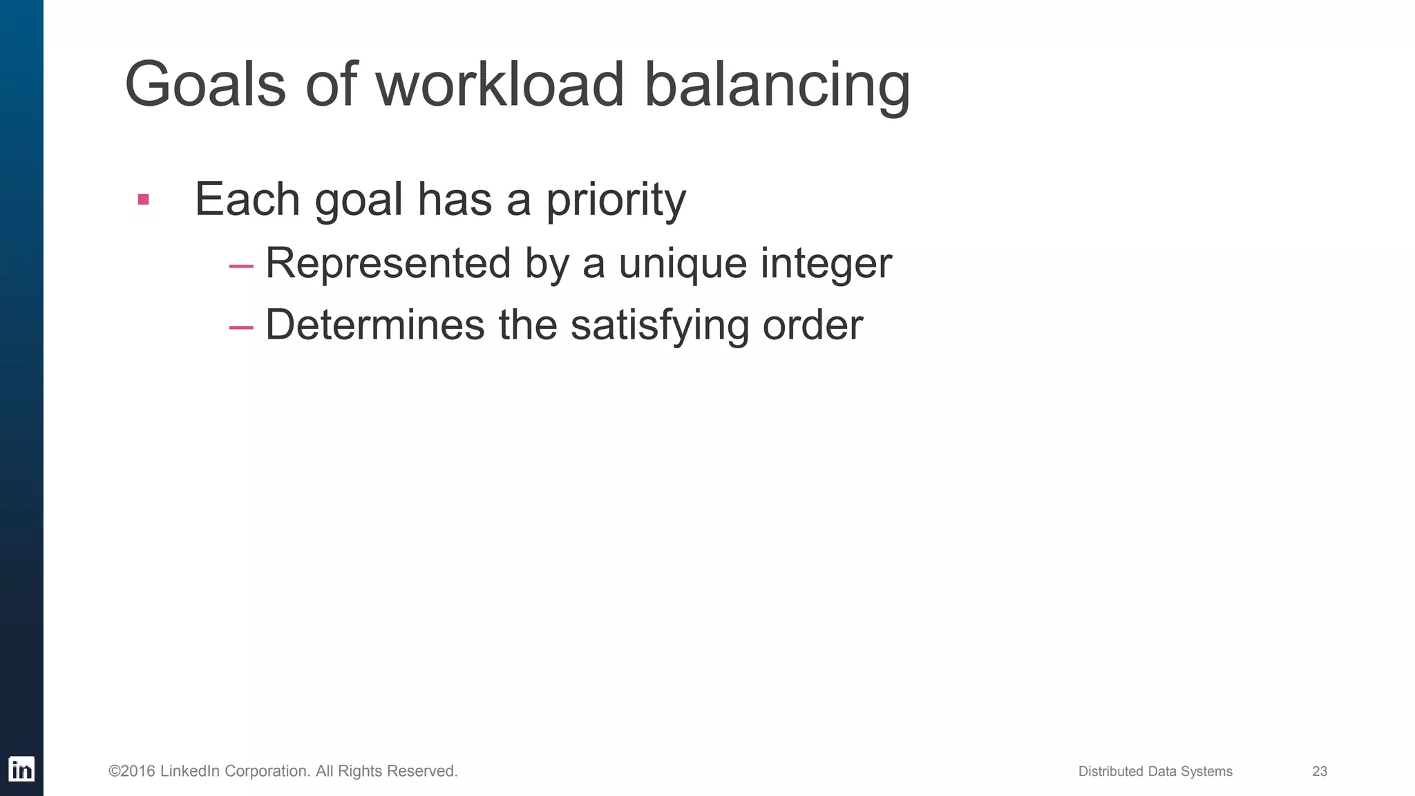 Distributed Data Systems 23©2016 LinkedIn Corporation. All Rights Reserved.
Goals of workload balancing
▪ Each goal has a priority
– Represented by a unique integer
– Determines the satisfying order
 