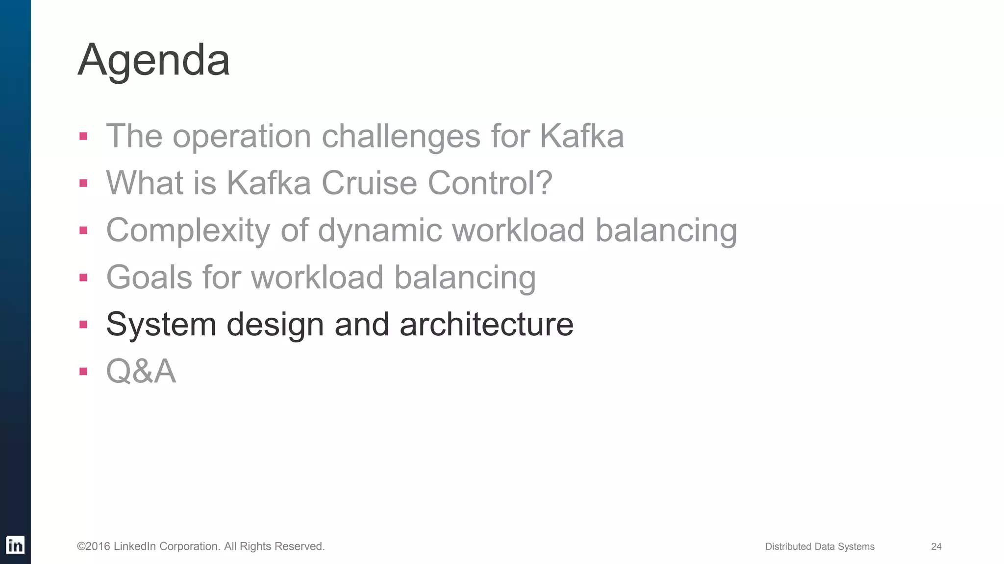 Distributed Data Systems 24©2016 LinkedIn Corporation. All Rights Reserved.
Agenda
▪ The operation challenges for Kafka
▪ What is Kafka Cruise Control?
▪ Complexity of dynamic workload balancing
▪ Goals for workload balancing
▪ System design and architecture
▪ Q&A
 