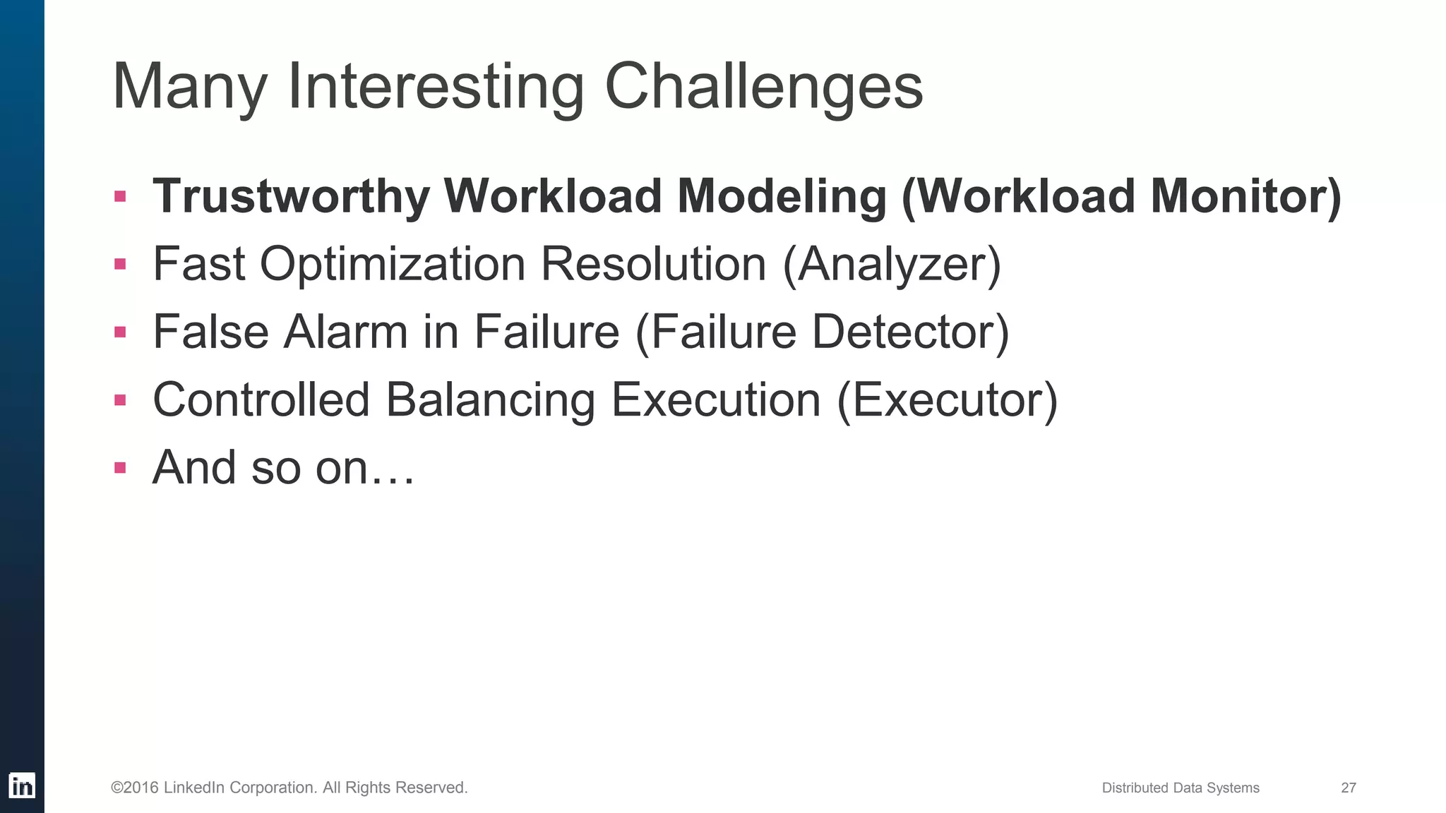 Distributed Data Systems 27©2016 LinkedIn Corporation. All Rights Reserved.
Many Interesting Challenges
▪ Trustworthy Workload Modeling (Workload Monitor)
▪ Fast Optimization Resolution (Analyzer)
▪ False Alarm in Failure (Failure Detector)
▪ Controlled Balancing Execution (Executor)
▪ And so on…
 