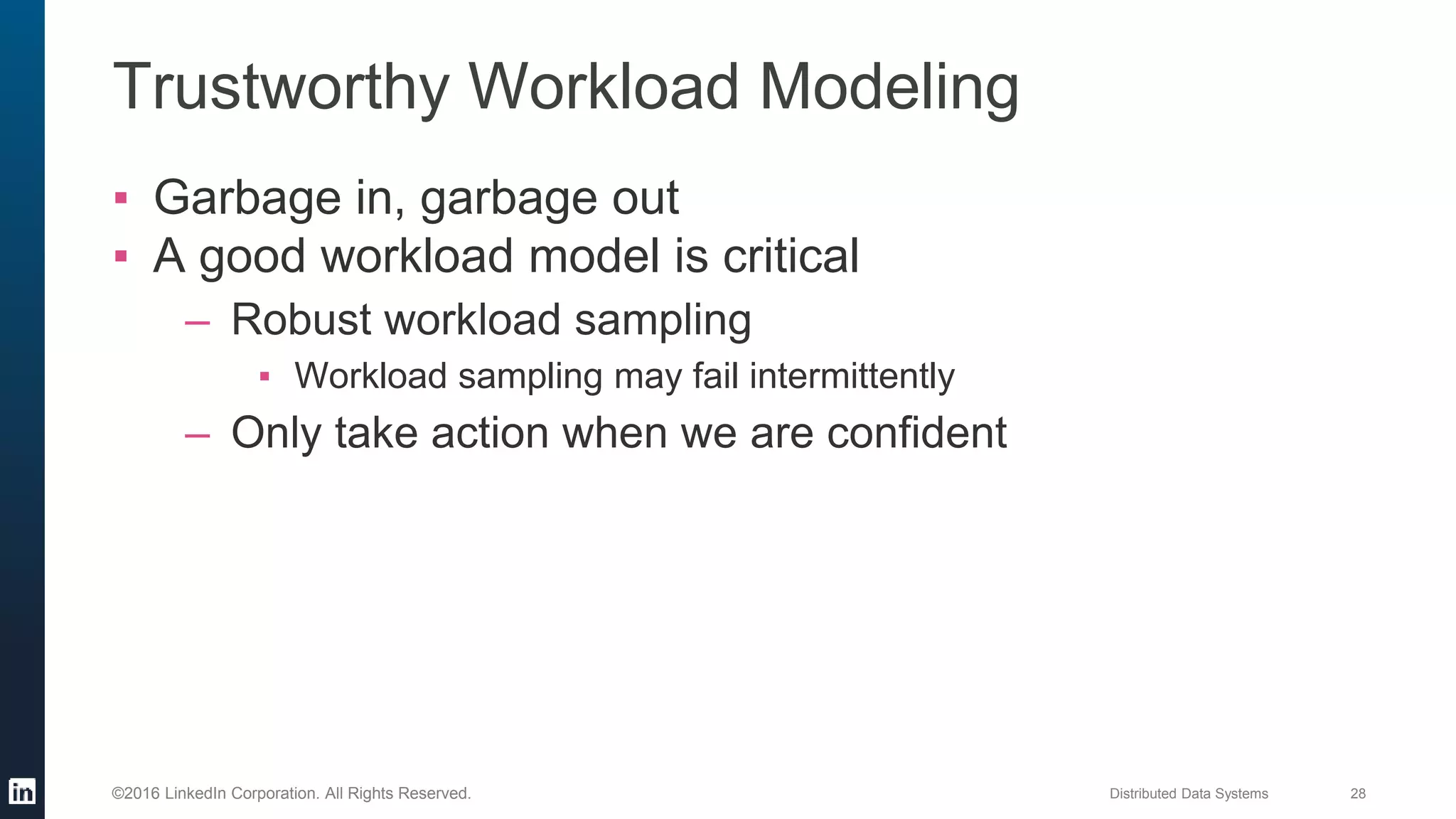 Distributed Data Systems 28©2016 LinkedIn Corporation. All Rights Reserved.
Trustworthy Workload Modeling
▪ Garbage in, garbage out
▪ A good workload model is critical
– Robust workload sampling
▪ Workload sampling may fail intermittently
– Only take action when we are confident
 