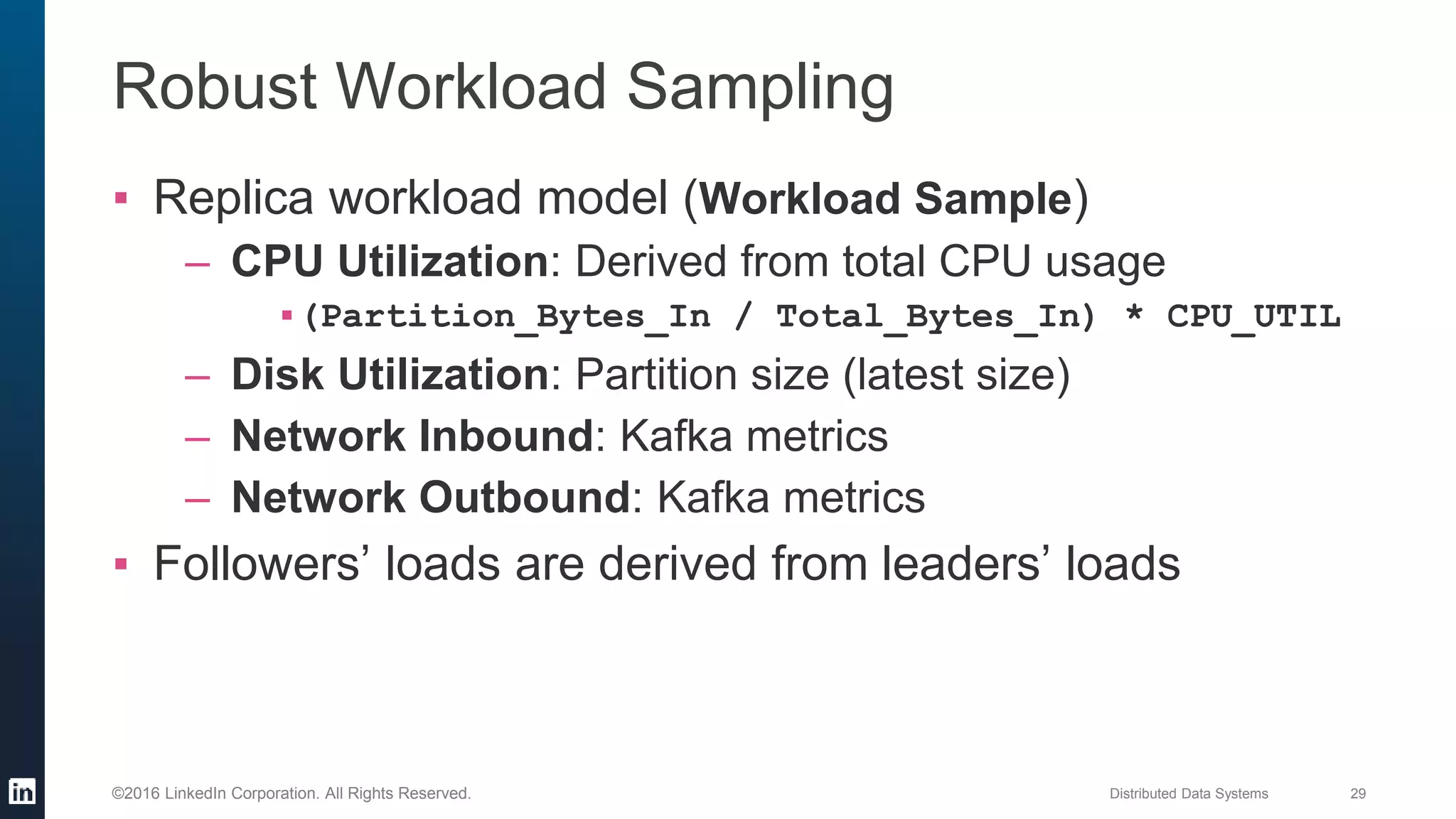Distributed Data Systems 29©2016 LinkedIn Corporation. All Rights Reserved.
Robust Workload Sampling
▪ Replica workload model (Workload Sample)
– CPU Utilization: Derived from total CPU usage
▪(Partition_Bytes_In / Total_Bytes_In) * CPU_UTIL
– Disk Utilization: Partition size (latest size)
– Network Inbound: Kafka metrics
– Network Outbound: Kafka metrics
▪ Followers’ loads are derived from leaders’ loads
 