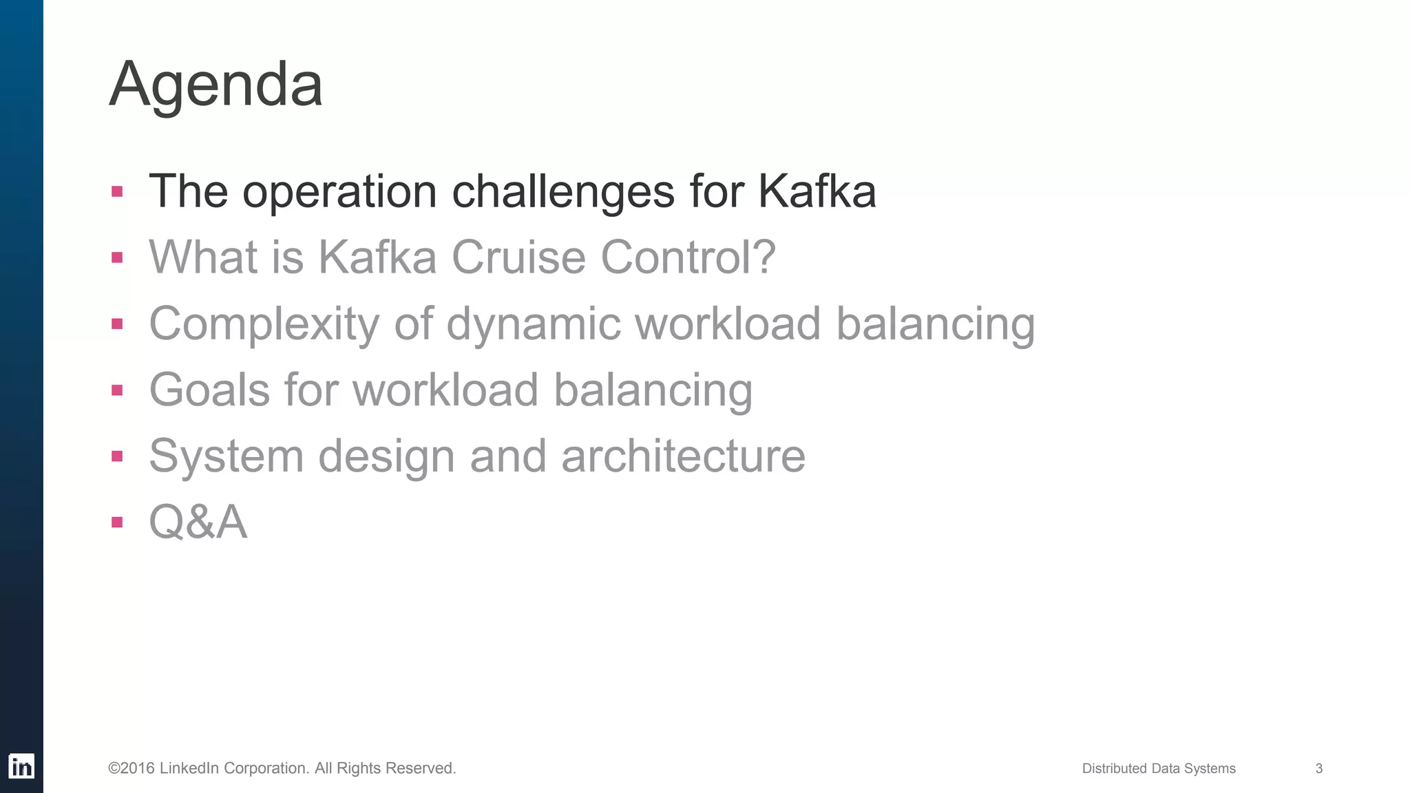 Distributed Data Systems 3©2016 LinkedIn Corporation. All Rights Reserved.
Agenda
▪ The operation challenges for Kafka
▪ What is Kafka Cruise Control?
▪ Complexity of dynamic workload balancing
▪ Goals for workload balancing
▪ System design and architecture
▪ Q&A
 