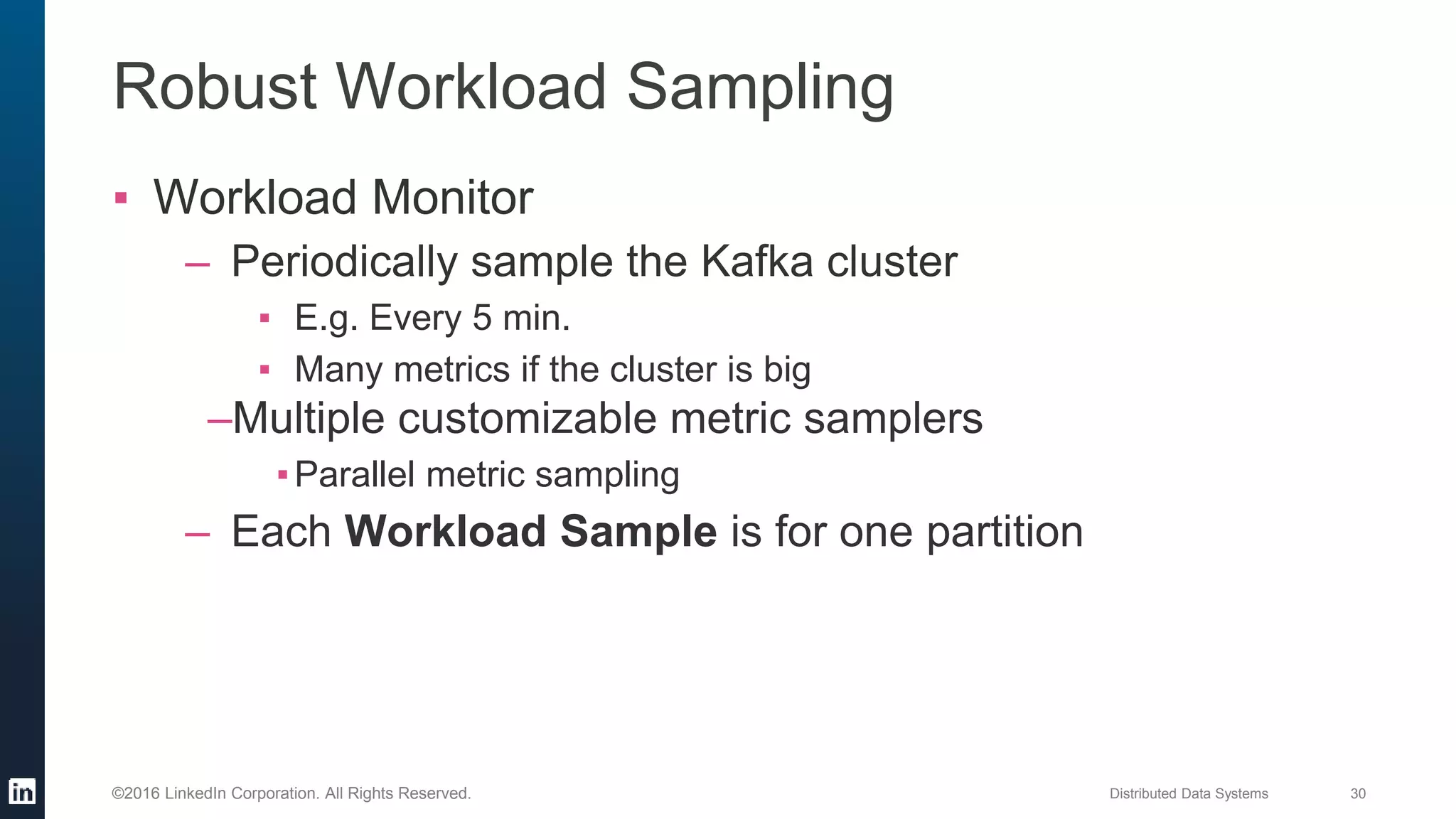 Distributed Data Systems 30©2016 LinkedIn Corporation. All Rights Reserved.
Robust Workload Sampling
▪ Workload Monitor
– Periodically sample the Kafka cluster
▪ E.g. Every 5 min.
▪ Many metrics if the cluster is big
–Multiple customizable metric samplers
▪Parallel metric sampling
– Each Workload Sample is for one partition
 