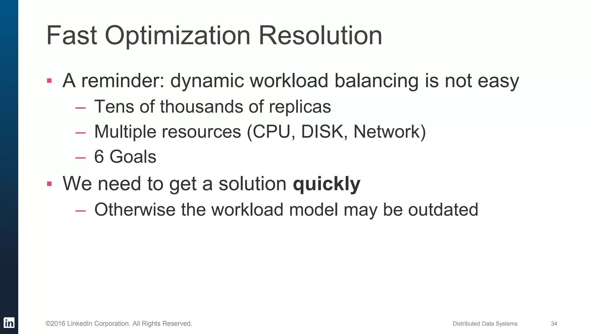 Distributed Data Systems 34©2016 LinkedIn Corporation. All Rights Reserved.
Fast Optimization Resolution
▪ A reminder: dynamic workload balancing is not easy
– Tens of thousands of replicas
– Multiple resources (CPU, DISK, Network)
– 6 Goals
▪ We need to get a solution quickly
– Otherwise the workload model may be outdated
 