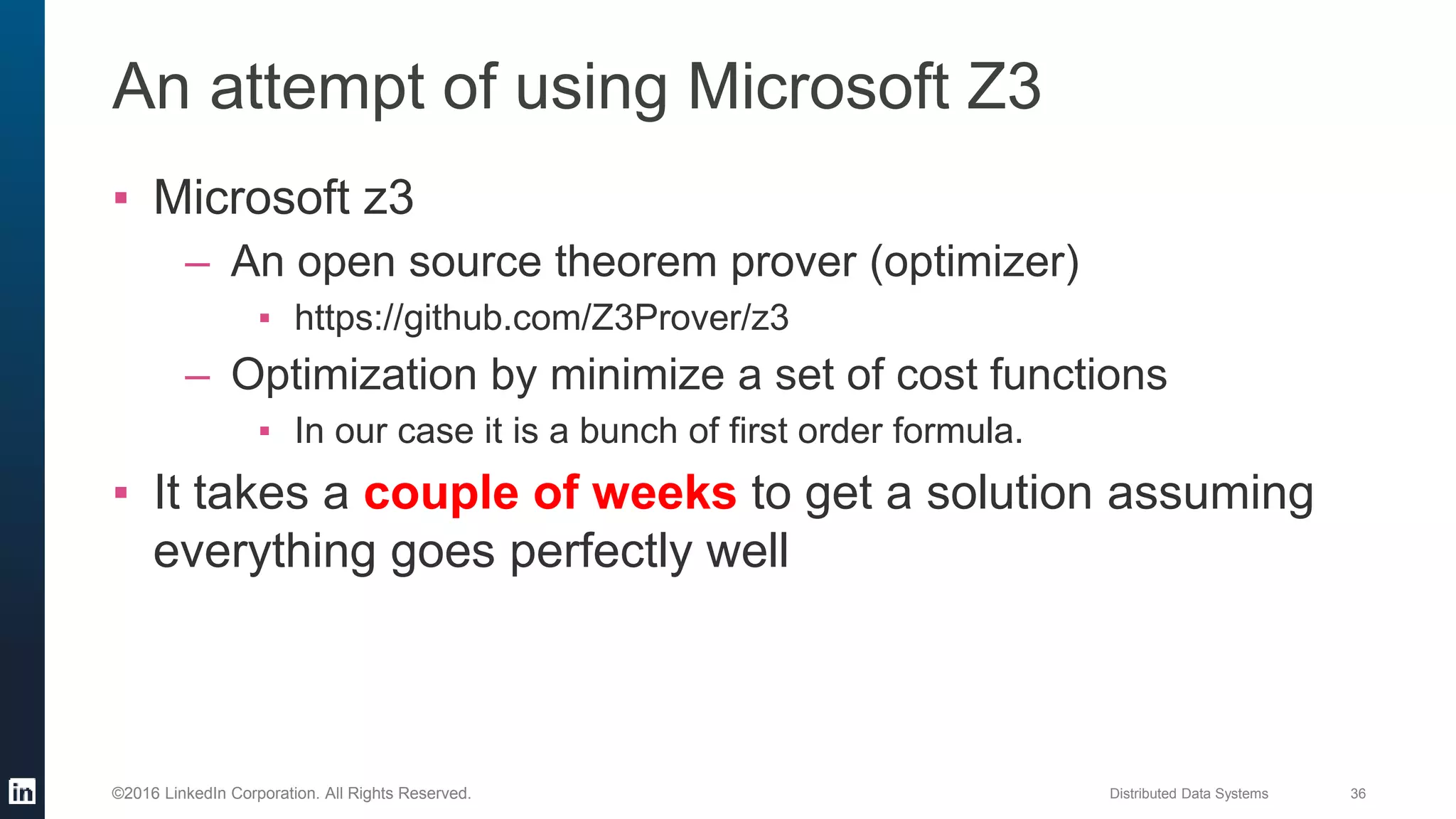 Distributed Data Systems 36©2016 LinkedIn Corporation. All Rights Reserved.
An attempt of using Microsoft Z3
▪ Microsoft z3
– An open source theorem prover (optimizer)
▪ https://github.com/Z3Prover/z3
– Optimization by minimize a set of cost functions
▪ In our case it is a bunch of first order formula.
▪ It takes a couple of weeks to get a solution assuming
everything goes perfectly well
 