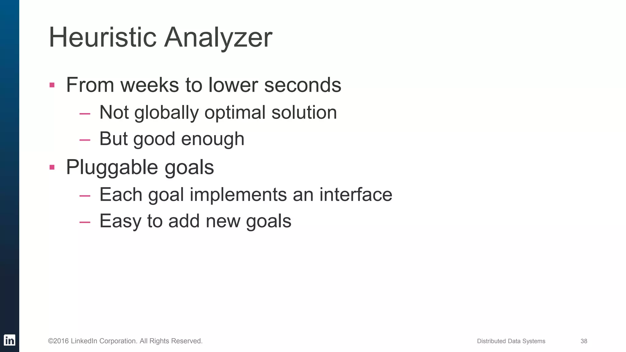 Distributed Data Systems 38©2016 LinkedIn Corporation. All Rights Reserved.
Heuristic Analyzer
▪ From weeks to lower seconds
– Not globally optimal solution
– But good enough
▪ Pluggable goals
– Each goal implements an interface
– Easy to add new goals
 