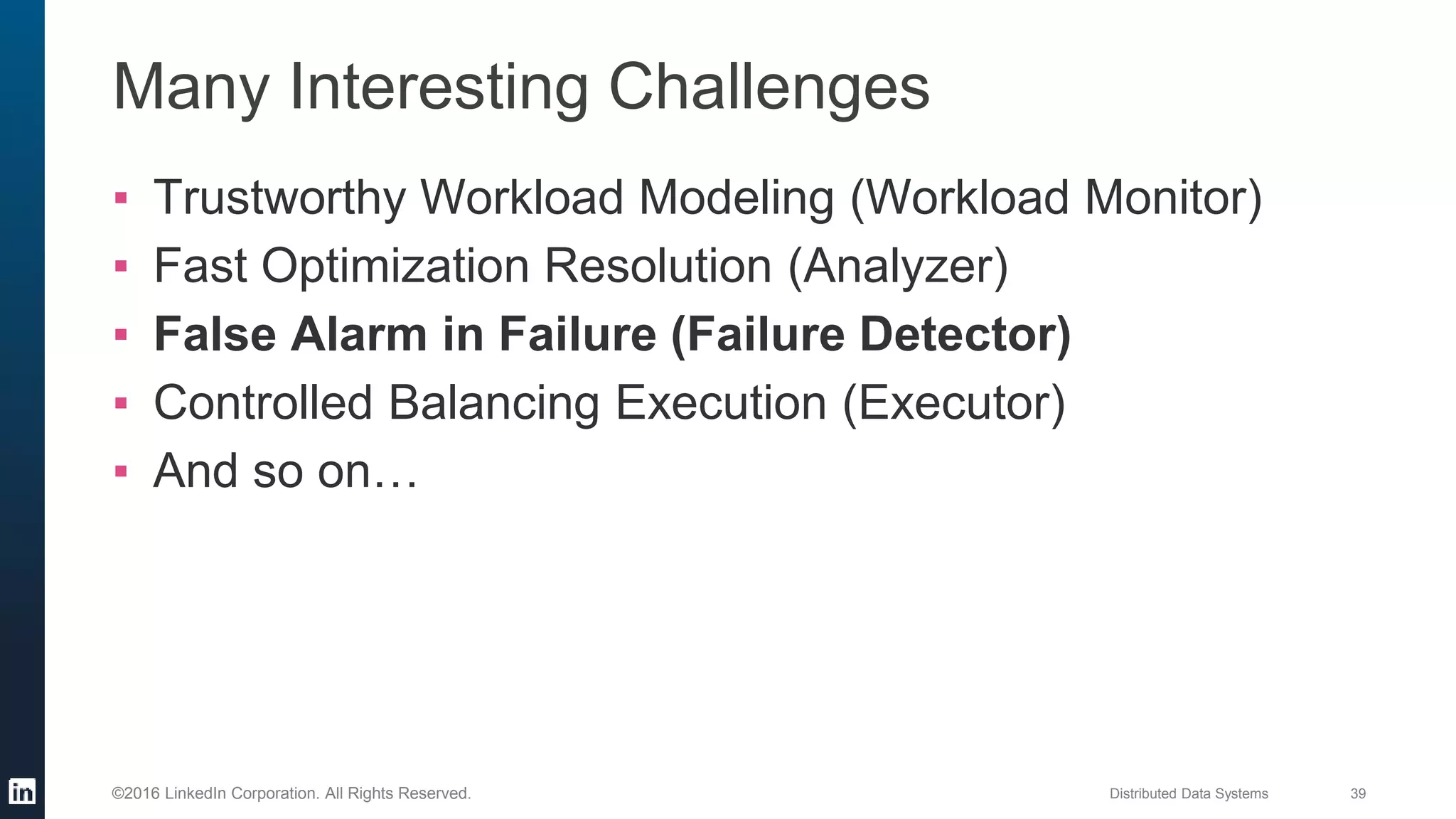 Distributed Data Systems 39©2016 LinkedIn Corporation. All Rights Reserved.
Many Interesting Challenges
▪ Trustworthy Workload Modeling (Workload Monitor)
▪ Fast Optimization Resolution (Analyzer)
▪ False Alarm in Failure (Failure Detector)
▪ Controlled Balancing Execution (Executor)
▪ And so on…
 