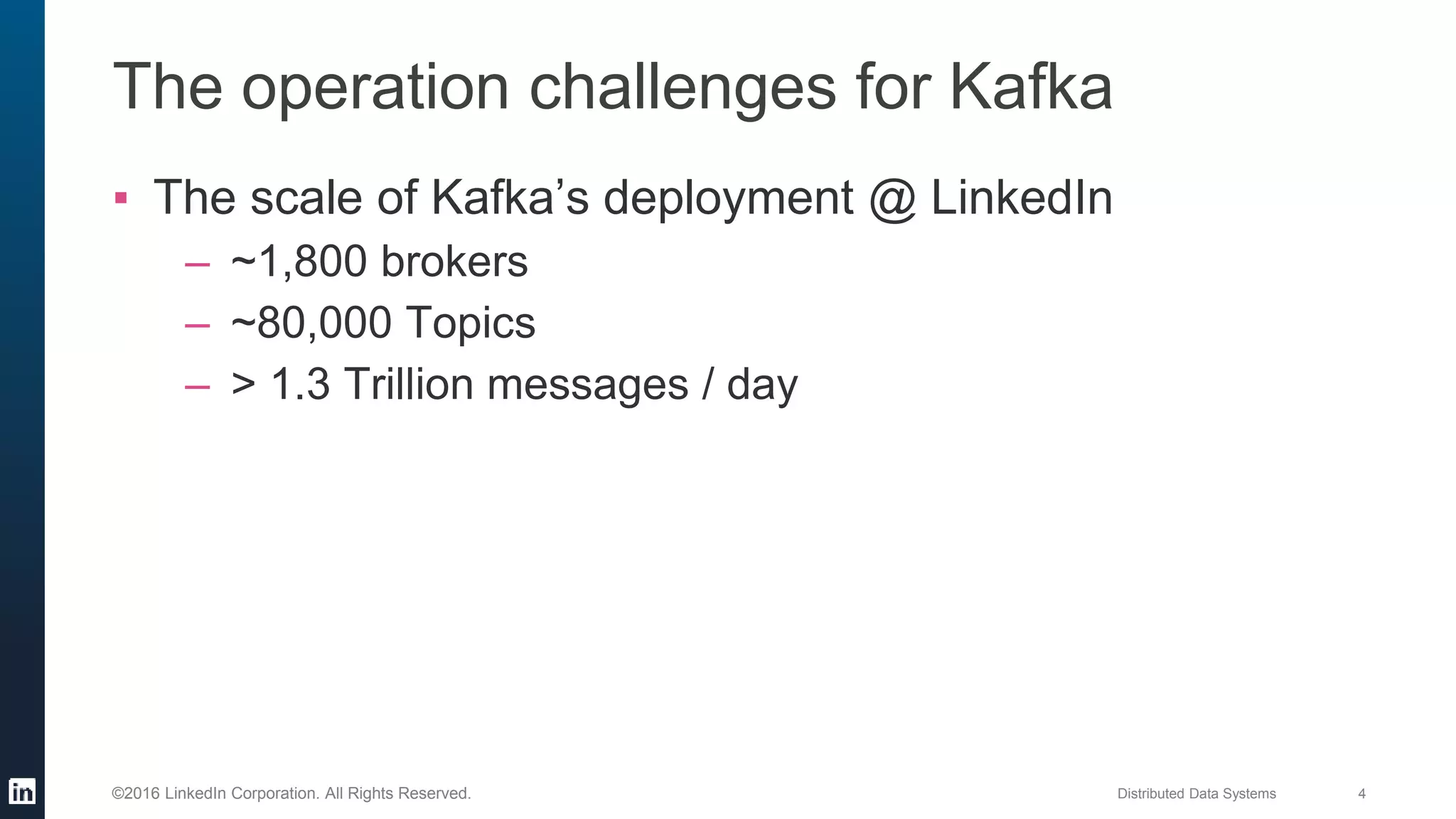 Distributed Data Systems 4©2016 LinkedIn Corporation. All Rights Reserved.
The operation challenges for Kafka
▪ The scale of Kafka’s deployment @ LinkedIn
– ~1,800 brokers
– ~80,000 Topics
– > 1.3 Trillion messages / day
 