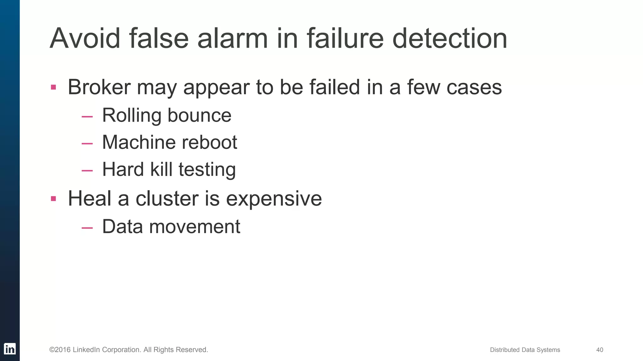 Distributed Data Systems 40©2016 LinkedIn Corporation. All Rights Reserved.
Avoid false alarm in failure detection
▪ Broker may appear to be failed in a few cases
– Rolling bounce
– Machine reboot
– Hard kill testing
▪ Heal a cluster is expensive
– Data movement
 