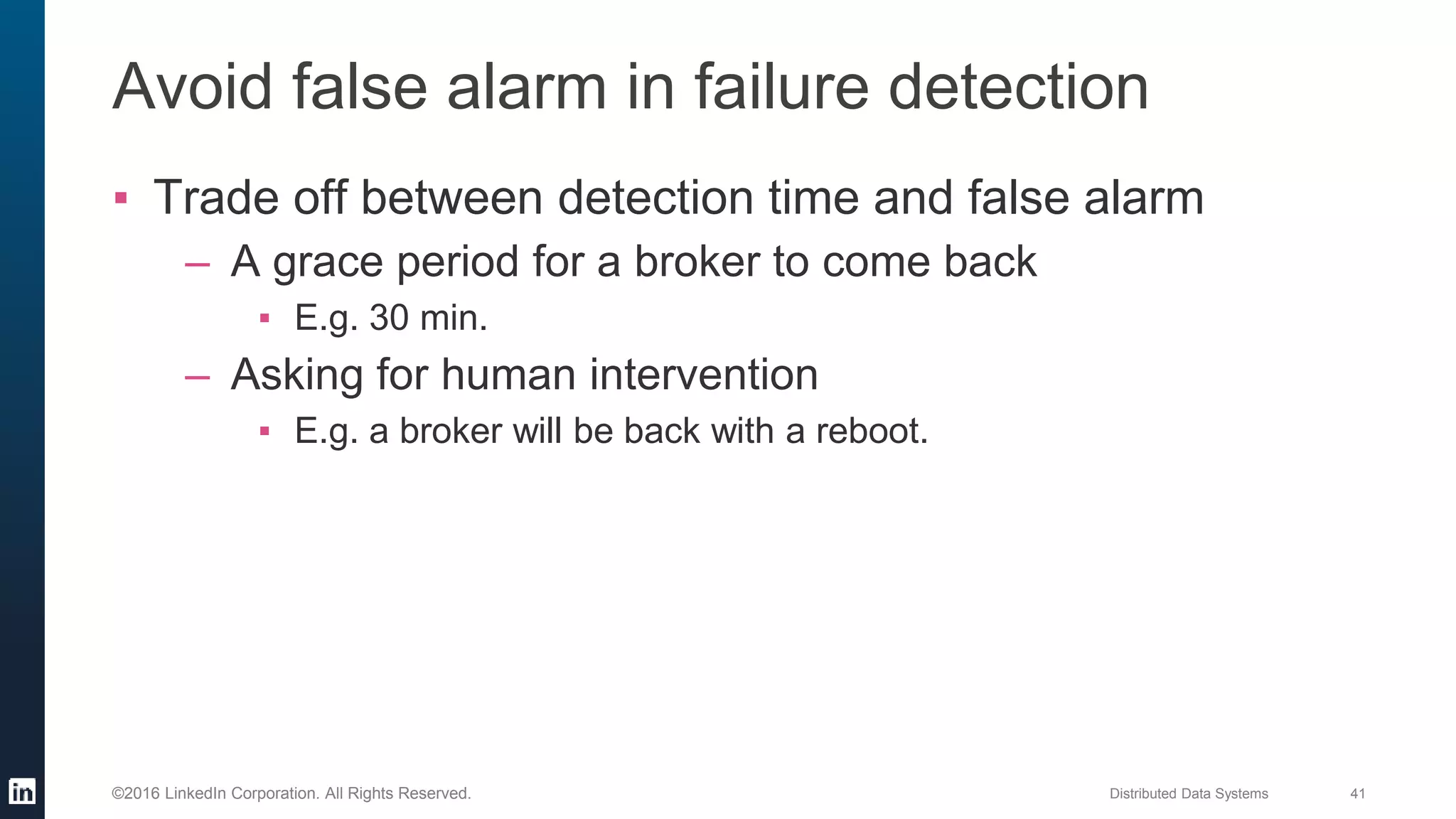 Distributed Data Systems 41©2016 LinkedIn Corporation. All Rights Reserved.
Avoid false alarm in failure detection
▪ Trade off between detection time and false alarm
– A grace period for a broker to come back
▪ E.g. 30 min.
– Asking for human intervention
▪ E.g. a broker will be back with a reboot.
 