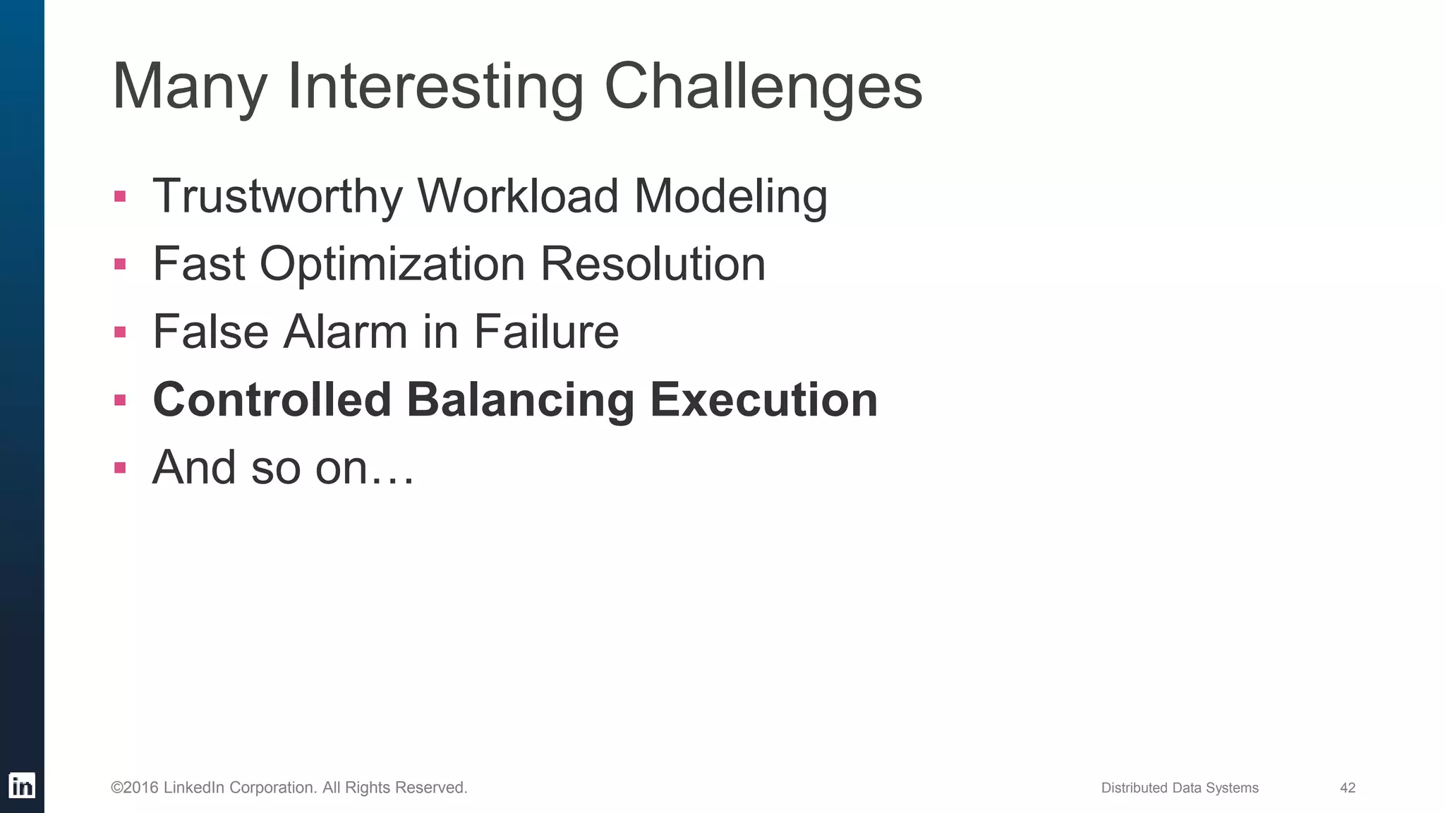 Distributed Data Systems 42©2016 LinkedIn Corporation. All Rights Reserved.
Many Interesting Challenges
▪ Trustworthy Workload Modeling
▪ Fast Optimization Resolution
▪ False Alarm in Failure
▪ Controlled Balancing Execution
▪ And so on…
 