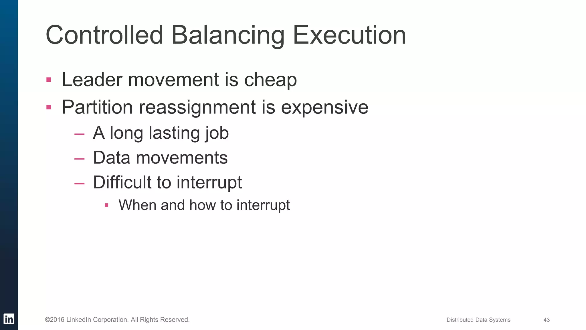 Distributed Data Systems 43©2016 LinkedIn Corporation. All Rights Reserved.
Controlled Balancing Execution
▪ Leader movement is cheap
▪ Partition reassignment is expensive
– A long lasting job
– Data movements
– Difficult to interrupt
▪ When and how to interrupt
 