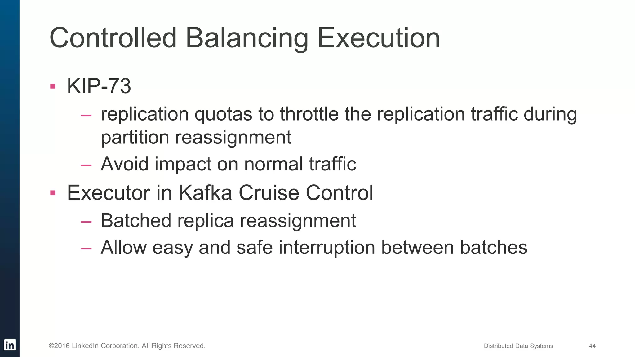 Distributed Data Systems 44©2016 LinkedIn Corporation. All Rights Reserved.
Controlled Balancing Execution
▪ KIP-73
– replication quotas to throttle the replication traffic during
partition reassignment
– Avoid impact on normal traffic
▪ Executor in Kafka Cruise Control
– Batched replica reassignment
– Allow easy and safe interruption between batches
 
