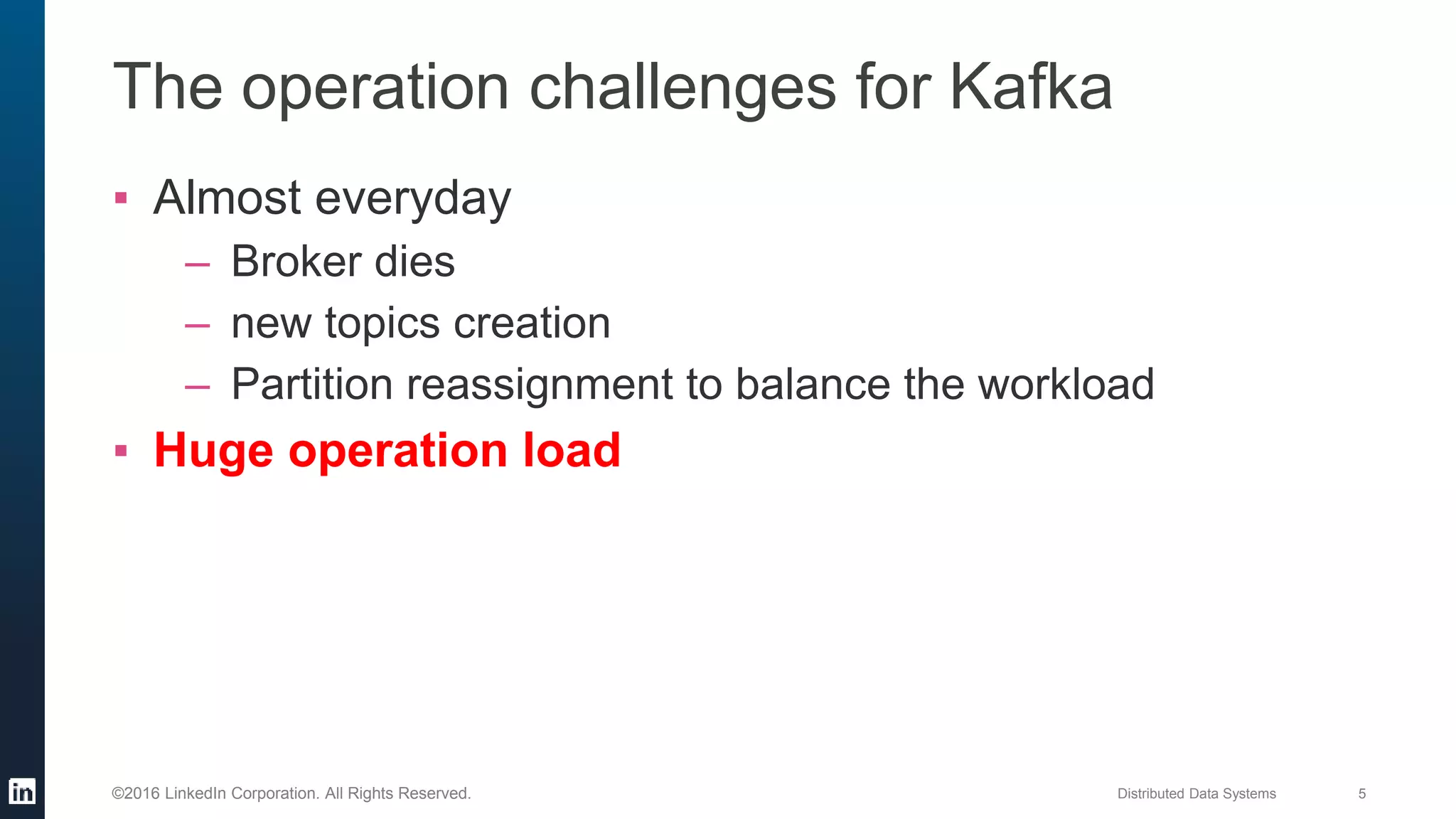 Distributed Data Systems 5©2016 LinkedIn Corporation. All Rights Reserved.
The operation challenges for Kafka
▪ Almost everyday
– Broker dies
– new topics creation
– Partition reassignment to balance the workload
▪ Huge operation load
 