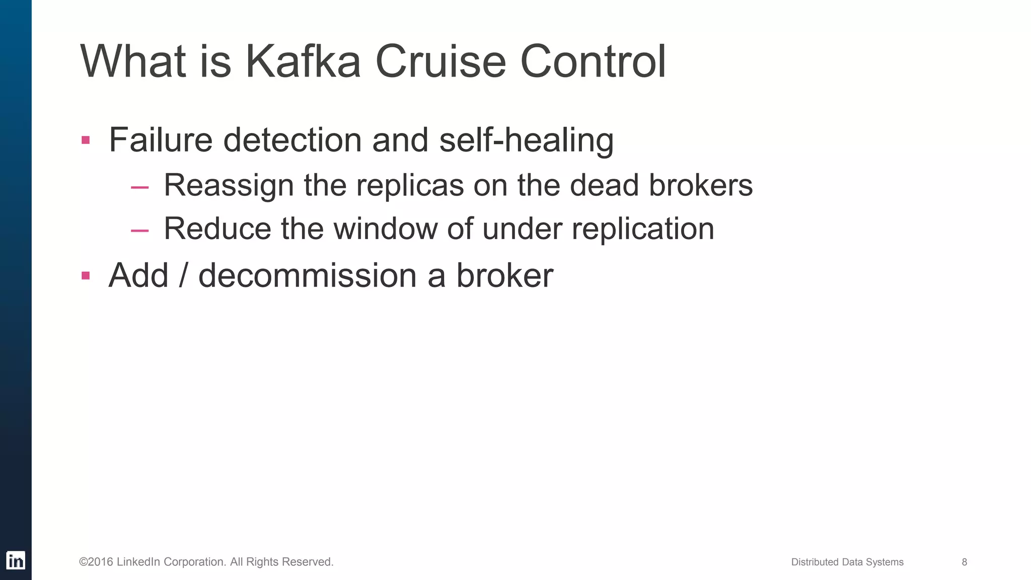 Distributed Data Systems 8©2016 LinkedIn Corporation. All Rights Reserved.
What is Kafka Cruise Control
▪ Failure detection and self-healing
– Reassign the replicas on the dead brokers
– Reduce the window of under replication
▪ Add / decommission a broker
 