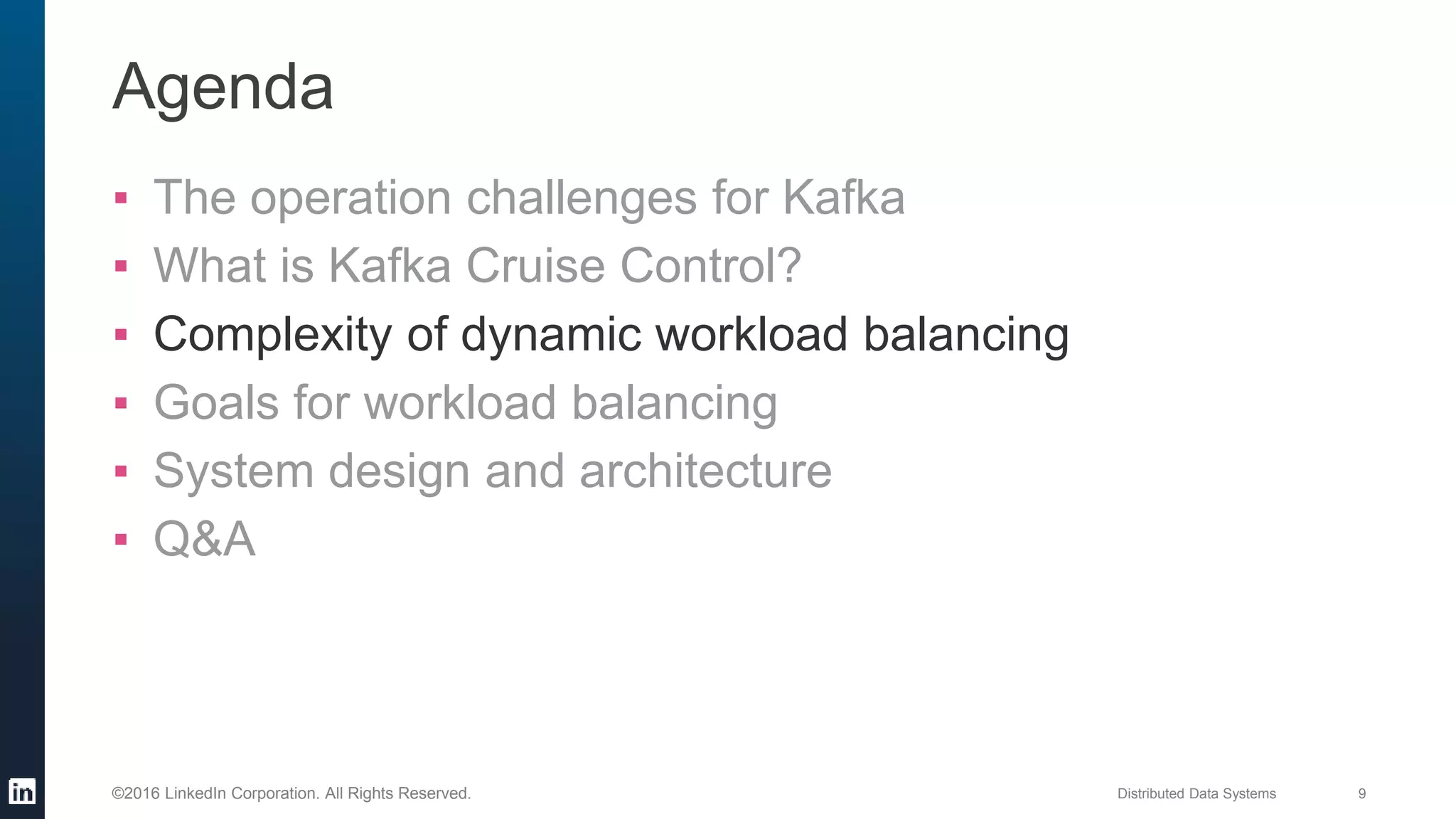 Distributed Data Systems 9©2016 LinkedIn Corporation. All Rights Reserved.
Agenda
▪ The operation challenges for Kafka
▪ What is Kafka Cruise Control?
▪ Complexity of dynamic workload balancing
▪ Goals for workload balancing
▪ System design and architecture
▪ Q&A
 