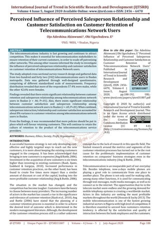 International Journal of Trend in Scientific Research and Development (IJTSRD)
Volume 4 Issue 5, August 2020 Available Online: www.ijtsrd.com e-ISSN: 2456 – 6470
@ IJTSRD | Unique Paper ID – IJTSRD31807 | Volume – 4 | Issue – 5 | July-August 2020 Page 188
Perceived Influence of Perceived Salesperson Relationship and
Customer Satisfaction on Customer Retention of
Telecommunications Network Users
Ojo Adeshina Akinwumi1, Obi Ugochukwu. E2
1PhD, 2MBA, 1,2Ibadan, Nigeria
ABSTRACT
The telecommunications industry is fast growing and continues to attract
competition. This makes it essential for telecommunication stakeholders to
ensure retention of their current customers, in order to wade off patronising
other networks. This among other reasons informed the study to investigate
the influence of perceived salesperson relationship andcustomer satisfaction
on customer retention of telecommunications Network users.
The study adopted cross-sectional survey research design and gathered data
from two hundred and forty two (242) telecommunications users in Ibadan
metropolis. Data was gathered through well-designed questionnaire,
comprising of different standardized scale of measurements. Frequency
distribution revealed that more of the respondents 57.4% were males, while
the other 42.6% were females.
Findingsrevealed that there exists significant relationshipbetween customer
retention and salesperson relationship among telecommunications network
users in Ibadan (r = .46; P<.01). Also, there exists significant relationship
between customer satisfaction and salesperson relationship among
telecommunications network users in Ibadan (r =.65;P<.01).Whencombined,
salesperson interaction/relationshipand customer satisfaction accountedfor
about 8% variance in customer retention amongtelecommunicationsnetwork
users in Ibadan.
From the findings, it was recommended that more policies should be put in
place which will favour retaining customers. This will continue to retain the
culture of retention to the product of the telecommunications service
providers.
KEYWORDS: Business, Ethics, Society, Profit, Organisation
How to cite this paper: Ojo Adeshina
Akinwumi | Obi Ugochukwu. E"Perceived
Influence of Perceived Salesperson
Relationship andCustomerSatisfactionon
Customer Retention of
Telecommunications Network Users"
Published in
InternationalJournal
of Trend in Scientific
Research and
Development
(ijtsrd), ISSN: 2456-
6470, Volume-4 |
Issue-5, August
2020, pp.188-192, URL:
www.ijtsrd.com/papers/ijtsrd31807.pdf
Copyright © 2020 by author(s) and
International Journal of TrendinScientific
Research and Development Journal. This
is an Open Access article distributed
under the terms of
the Creative
CommonsAttribution
License (CC BY 4.0)
(http://creativecommons.org/licenses/by
/4.0)
INTRODUCTION
A successful business strategy is not only developing cost-
effective and highly targeted ways to reach out the new
customers, it is more about keeping the existing customers
engaged in the company. It has been acknowledged that
bringingin new customers is expensive (Ang&Buttle,2006).
Investment in the acquisition of new customers is six times
higher than investing in existing customers (Raab, Ajami,
Goddard & Gargeya, 2010). Increased performance in
customer retention practices, on the other hand, has been
found to create five times more impact than a similar
amount of discount or cost of the capital, leading into the
more profitable customer relationship (Ang& Buttle, 2006).
The situation in the market has changed, and the
competition has become tougher. Customers havetheluxury
to choose between many providers. The increasing number
of actors in the market has caused a rise in the significance
and relevance of customer retention (Raab etal., 2010). Ang
and Buttle (2006) have stated that the planning of a
customer retention process is essential in order to achieve
the desired level of outcome which is determined in the
modern management literature. Although, the development
of the customer retention process still is a rather unknown
concept due to the lack of research in this specific field. The
limited research around the metrics and segments of the
customer retention processes has turned out to be the root
cause for the problematic implementation of customer
retention on companies’ business strategies even in the
telecommunications industry (Ang & Buttle, 2006).
Telecommunication is an inseparable part of our everyday
life. Besides telephone, now-a-days mobile phones are
playing a great role to communicate from one place to
another place. The phone is not only used for making calls,
among many other functions, it is used for communicating
through text-messages, multi-media messages, as well as to
connect us to the internet. The opportunities that lie in the
telecom market seem endless and the growing demand for
mobile telephony systems is creating a worldwide market.
Actors in this industry are seeking the most profitable
markets throughout the world (Hossain & Suchy 2013). The
mobile telecommunication is one of the fastest growing
industrial sectors inNigeria with highlevel of competition.It
is therefore essential to unravel how customers retention
tendency is affected by the satisfaction and quality of
interaction between the bank employees and the customers.
IJTSRD31807
 