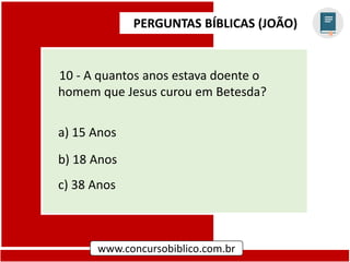 PERGUNTAS BÍBLICAS (JOÃO)
www.concursobiblico.com.br
10 - A quantos anos estava doente o
homem que Jesus curou em Betesda?
a) 15 Anos
b) 18 Anos
c) 38 Anos
 