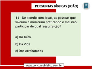 PERGUNTAS BÍBLICAS (JOÃO)
www.concursobiblico.com.br
11 - De acordo com Jesus, as pessoas que
viveram e morreram praticando o mal irão
participar de qual ressurreição?
a) Do Juízo
b) Da Vida
c) Dos Arrebatados
 