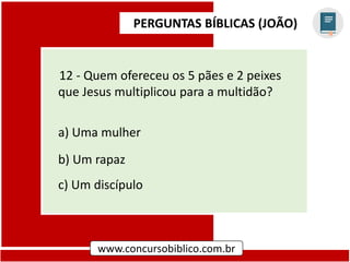 PERGUNTAS BÍBLICAS (JOÃO)
www.concursobiblico.com.br
12 - Quem ofereceu os 5 pães e 2 peixes
que Jesus multiplicou para a multidão?
a) Uma mulher
b) Um rapaz
c) Um discípulo
 