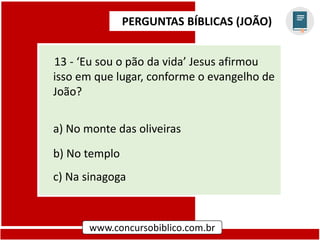 PERGUNTAS BÍBLICAS (JOÃO)
www.concursobiblico.com.br
13 - ‘Eu sou o pão da vida’ Jesus afirmou
isso em que lugar, conforme o evangelho de
João?
a) No monte das oliveiras
b) No templo
c) Na sinagoga
 
