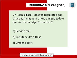 PERGUNTAS BÍBLICAS (JOÃO)
www.concursobiblico.com.br
27 - Jesus disse: ‘Eles vos expulsarão das
sinagogas; mas vem a hora em que todo o
que vos matar julgará com isso..’?
a) Servir o mal
b) Tributar culto a Deus
c) Limpar a terra
 