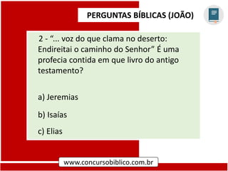 PERGUNTAS BÍBLICAS (JOÃO)
www.concursobiblico.com.br
2 - “... voz do que clama no deserto:
Endireitai o caminho do Senhor” É uma
profecia contida em que livro do antigo
testamento?
a) Jeremias
b) Isaías
c) Elias
 